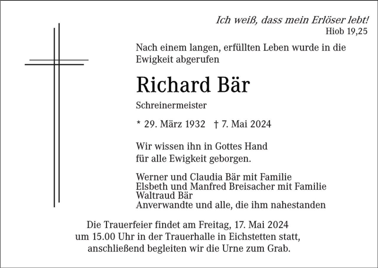<p>Ich weiß, dass mein Erlöser lebt!</p><p>Hiob 19,25</p><p>Nach einem langen, erfüllten Leben wurde in die<br />Ewigkeit abgerufen</p><p>Schreinermeister</p><p>* 29. März 1932 † 7. Mai 2024<br />Wir wissen ihn in Gottes Hand<br />für alle Ewigkeit geborgen.<br />Werner und Claudia Bär mit Familie<br />Elsbeth und Manfred Breisacher mit Familie<br />Waltraud Bär<br />Anverwandte und alle, die ihm nahestanden<br />Die Trauerfeier findet am Freitag, 17. Mai 2024<br />um 15.00 Uhr in der Trauerhalle in Eichstetten statt,<br />anschließend begleiten wir die Urne zum Grab.</p>