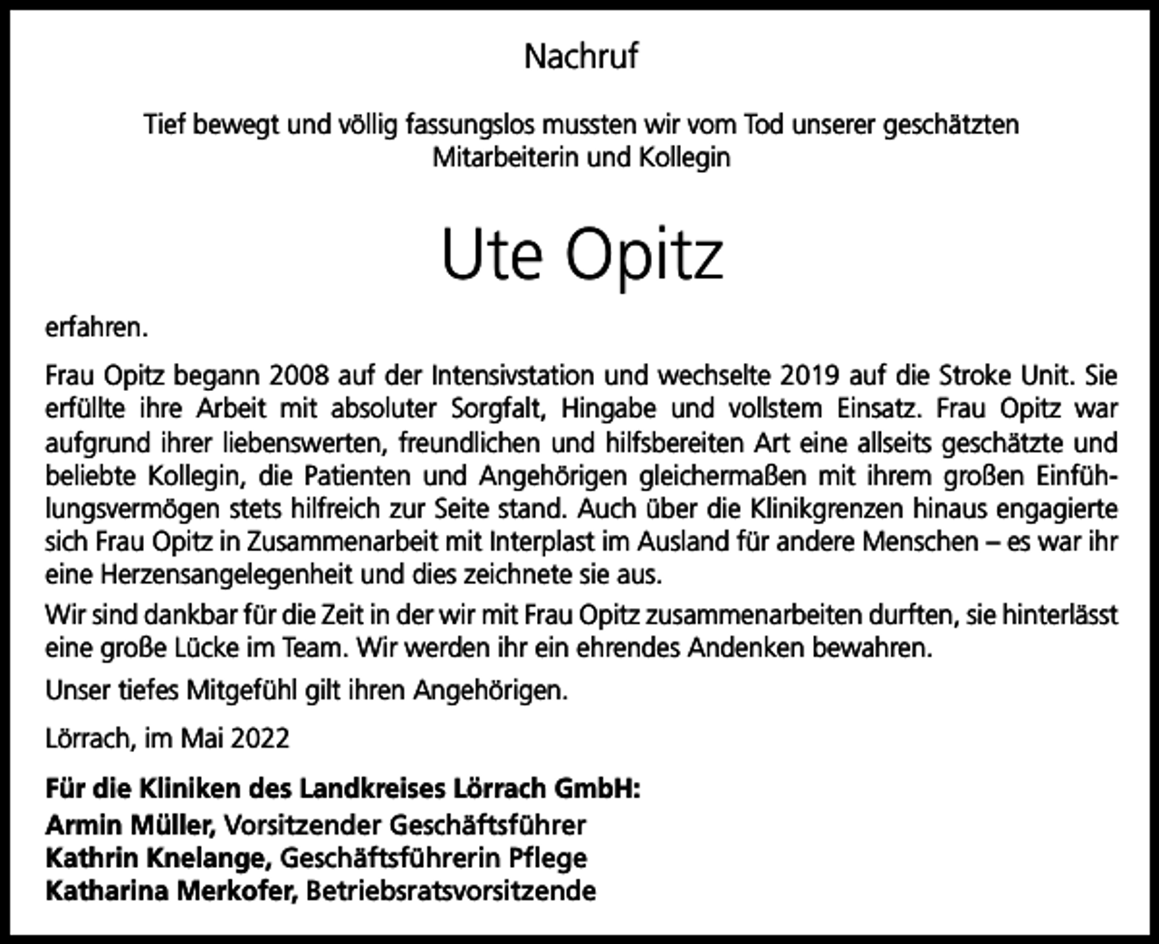 <p>Nachruf<br />Tief bewegt und völlig fassungslos mussten wir vom Tod unserer geschätzten<br />Mitarbeiterin und Kollegin</p><p>Ute Opitz<br />erfahren.<br />Frau Opitz begann 2008 auf der Intensivstation und wechselte 2019 auf die Stroke Unit. Sie<br />erfüllte ihre Arbeit mit absoluter Sorgfalt, Hingabe und vollstem Einsatz. Frau Opitz war<br />aufgrund ihrer liebenswerten, freundlichen und hilfsbereiten Art eine allseits geschätzte und<br />beliebte Kollegin, die Patienten und Angehörigen gleichermaßen mit ihrem großen Einfühlungsvermögen stets hilfreich zur Seite stand. Auch über die Klinikgrenzen hinaus engagierte<br />sich Frau Opitz in Zusammenarbeit mit Interplast im Ausland für andere Menschen – es war ihr<br />eine Herzensangelegenheit und dies zeichnete sie aus.<br />Wir sind dankbar für die Zeit in der wir mit Frau Opitz zusammenarbeiten durften, sie hinterlässt<br />eine große Lücke im Team. Wir werden ihr ein ehrendes Andenken bewahren.<br />Unser tiefes Mitgefühl gilt ihren Angehörigen.<br />Lörrach, im Mai 2022<br />Für die Kliniken des Landkreises Lörrach GmbH:<br />Armin Müller, Vorsitzender Geschäftsführer<br />Kathrin Knelange, Geschäftsführerin Pflege<br />Katharina Merkofer, Betriebsratsvorsitzende</p>