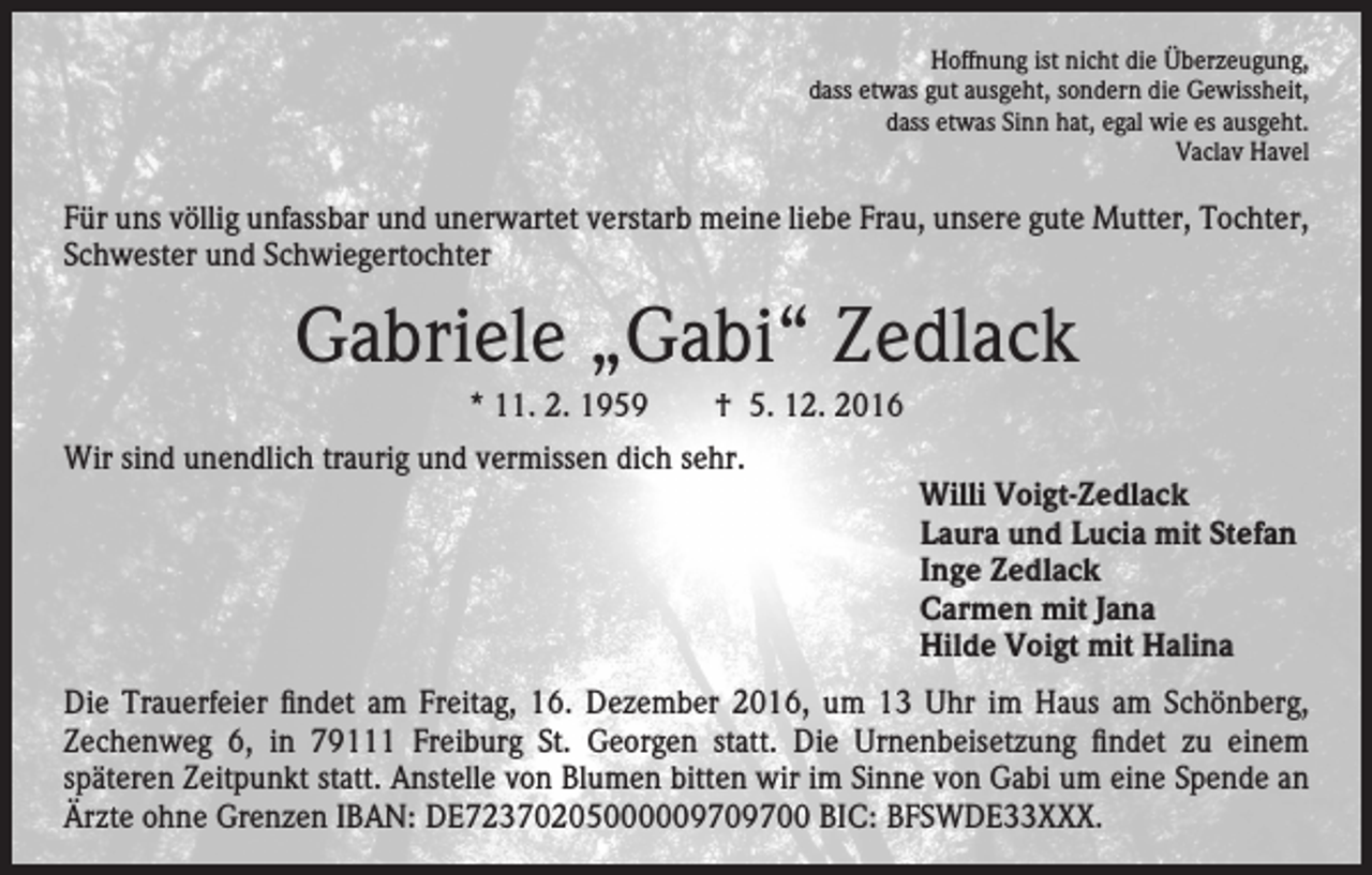 <p>Hoffnung ist nicht die Überzeugung,<br />dass etwas gut ausgeht, sondern die Gewissheit,<br />dass etwas Sinn hat, egal wie es ausgeht.<br />Vaclav Havel</p><p>Für uns völlig unfassbar und unerwartet verstarb meine liebe Frau, unsere gute Mutter, Tochter,<br />Schwester und Schwiegertochter</p><p>Gabriele „Gabi“ Zedlack<br />* 11. 2. 1959 † 5. 12. 2016<br />Wir sind unendlich traurig und vermissen dich sehr.</p><p>Willi Voigt-Zedlack<br />Laura und Lucia mit Stefan<br />Inge Zedlack<br />Carmen mit Jana<br />Hilde Voigt mit Halina</p><p>Die Trauerfeier findet am Freitag, 16. Dezember 2016, um 13 Uhr im Haus am Schönberg,<br />Zechenweg 6, in 79111 Freiburg St. Georgen statt. Die Urnenbeisetzung findet zu einem<br />späteren Zeitpunkt statt. Anstelle von Blumen bitten wir im Sinne von Gabi um eine Spende an<br />Ärzte ohne Grenzen IBAN: DE72370205000009709700 BIC: BFSWDE33XXX.</p>