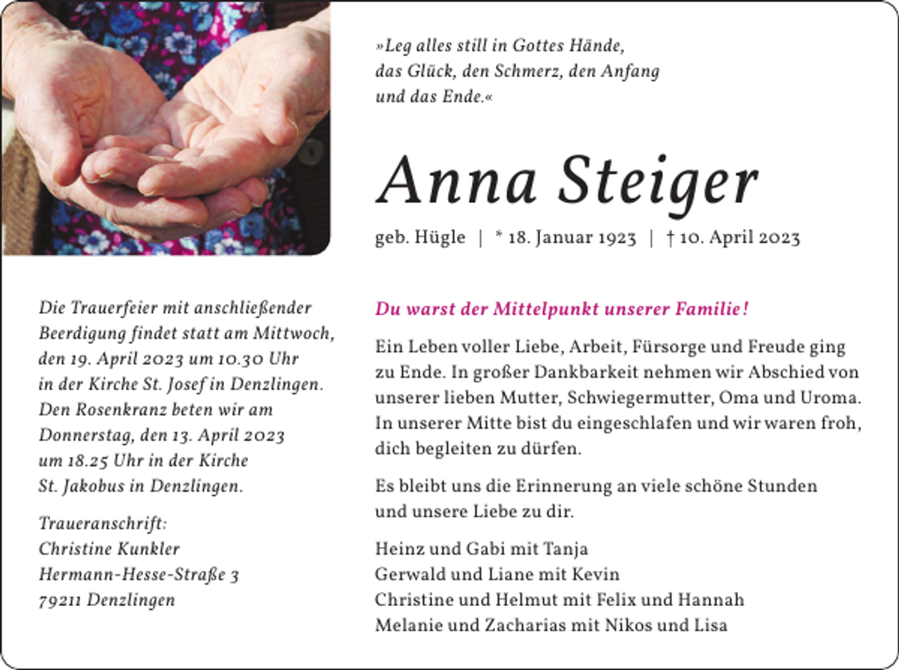 <p>»Leg alles still in Gottes Hände,<br />das Glück, den Schmerz, den Anfang<br />und das Ende.«</p><p>Anna Steiger</p><p>geb. Hügle | * 18. Januar 1923 | † 10. April 2023<br />Die Trauerfeier mit anschließender<br />Beerdigung findet statt am Mittwoch,<br />den 19. April 2023 um 10.30 Uhr<br />in der Kirche St. Josef in Denzlingen.<br />Den Rosenkranz beten wir am<br />Donnerstag, den 13. April 2023<br />um 18.25 Uhr in der Kirche<br />St. Jakobus in Denzlingen.<br />Traueranschrift:<br />Christine Kunkler<br />Hermann-Hesse-Straße 3<br />79211 Denzlingen</p><p>Du warst der Mittelpunkt unserer Familie!<br />Ein Leben voller Liebe, Arbeit, Fürsorge und Freude ging<br />zu Ende. In großer Dankbarkeit nehmen wir Abschied von<br />unserer lieben Mutter, Schwiegermutter, Oma und Uroma.<br />In unserer Mitte bist du eingeschlafen und wir waren froh,<br />dich begleiten zu dürfen.<br />Es bleibt uns die Erinnerung an viele schöne Stunden<br />und unsere Liebe zu dir.<br />Heinz und Gabi mit Tanja<br />Gerwald und Liane mit Kevin<br />Christine und Helmut mit Felix und Hannah<br />Melanie und Zacharias mit Nikos und Lisa</p>