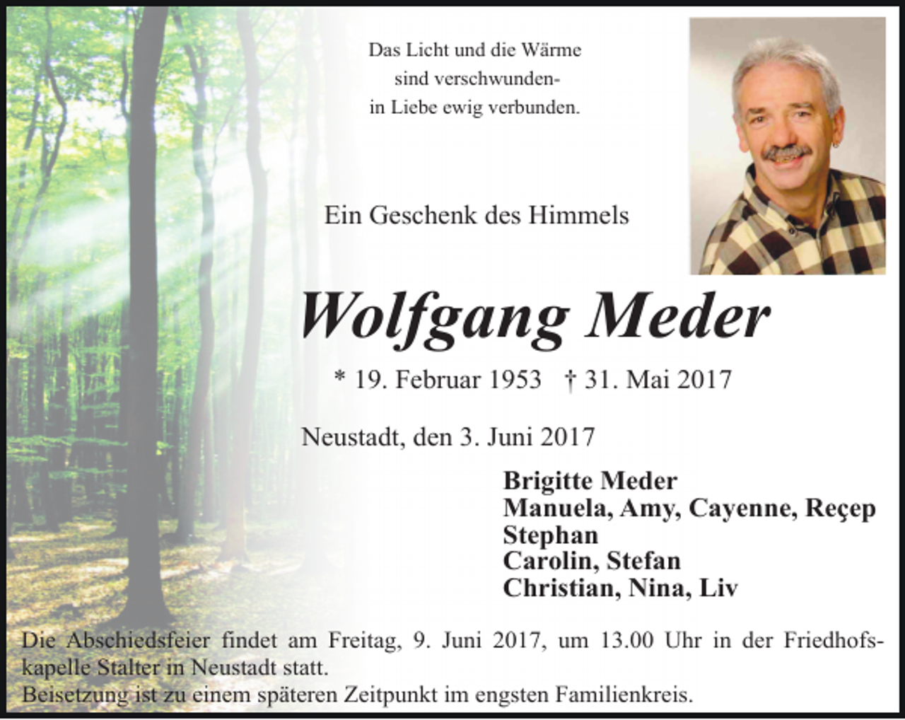 <p>Das Licht und die Wärme<br />sind verschwundenin Liebe ewig verbunden.</p><p>Ein Geschenk des Himmels</p><p>Wolfgang Meder<br />* 19. Februar 1953 † 31. Mai 2017<br />Neustadt, den 3. Juni 2017<br />Brigitte Meder<br />Manuela, Amy, Cayenne, Reҫep<br />Stephan<br />Carolin, Stefan<br />Christian, Nina, Liv<br />Die Abschiedsfeier findet am Freitag, 9. Juni 2017, um 13.00 Uhr in der Friedhofskapelle Stalter in Neustadt statt.<br />Beisetzung ist zu einem späteren Zeitpunkt im engsten Familienkreis.</p>