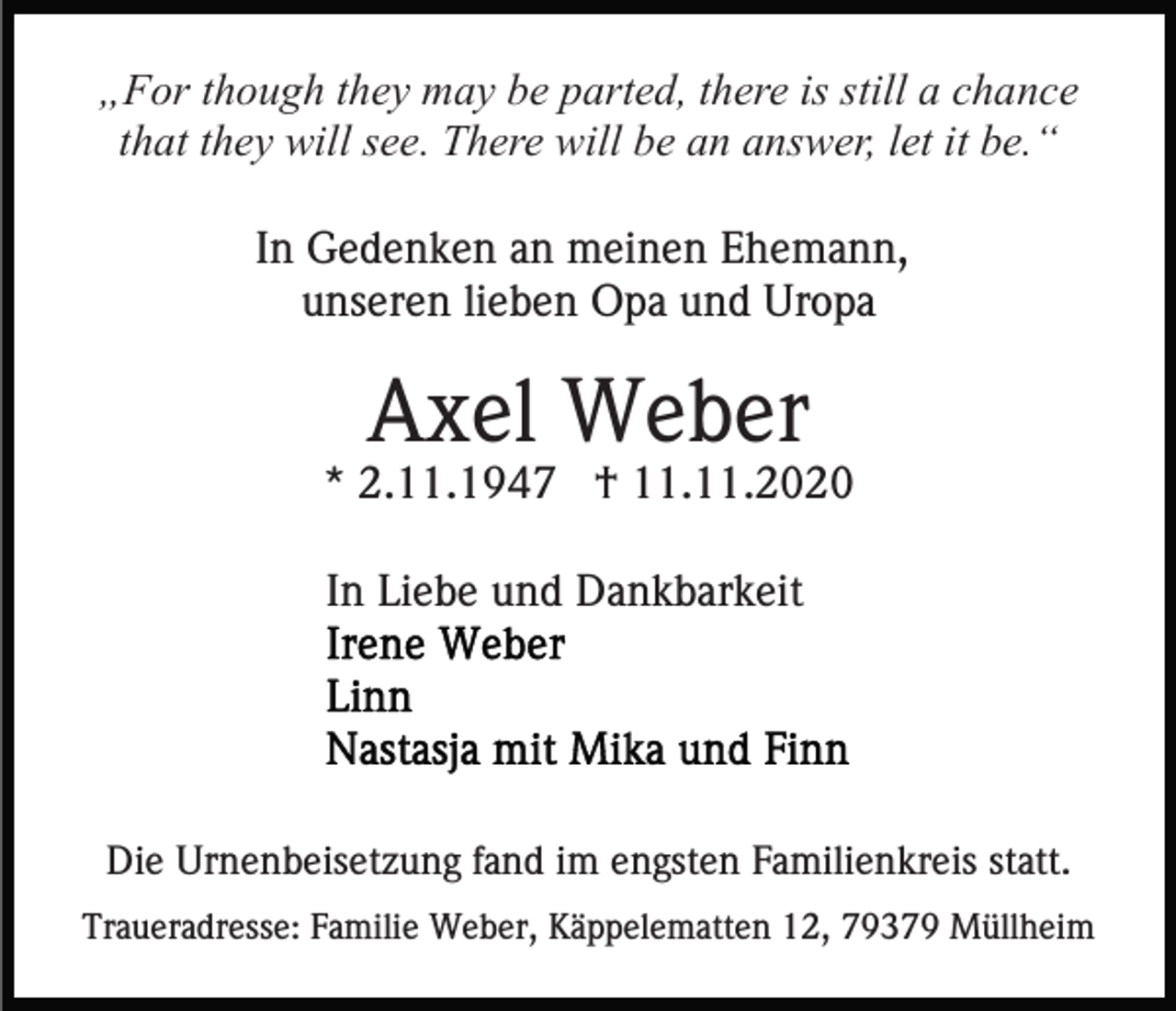 <p>„For though they may be parted, there is still a chance<br />that they will see. There will be an answer, let it be.“<br />In Gedenken an meinen Ehemann,<br />unseren lieben Opa und Uropa</p><p>Axel Weber<br />* 2.11.1947 † 11.11.2020<br />In Liebe und Dankbarkeit</p><p>Die Urnenbeisetzung fand im engsten Familienkreis statt.<br />Traueradresse: Familie Weber, Käppelematten 12, 79379 Müllheim</p>