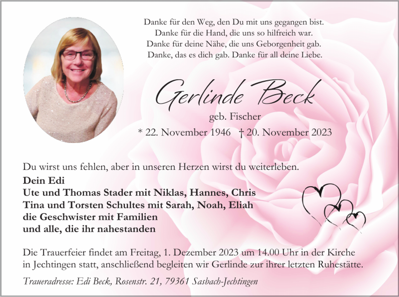 <p>Danke für den Weg, den Du mit uns gegangen bist.<br />Danke für die Hand, die uns so hilfreich war.<br />Danke für deine Nähe, die uns Geborgenheit gab.<br />Danke, das es dich gab. Danke für all deine Liebe.</p><p>Gerlinde Beck</p><p>geb. Fischer<br />* 22. November 1946 † 20. November 2023<br />Du wirst uns fehlen, aber in unseren Herzen wirst du weiterleben.<br />Dein Edi<br />Ute und Thomas Stader mit Niklas, Hannes, Chris<br />Tina und Torsten Schultes mit Sarah, Noah, Eliah<br />die Geschwister mit Familien<br />und alle, die ihr nahestanden<br />Die Trauerfeier findet am Freitag, 1. Dezember 2023 um 14.00 Uhr in der Kirche<br />in Jechtingen statt, anschließend begleiten wir Gerlinde zur ihrer letzten Ruhestätte.<br />Traueradresse: Edi Beck, Rosenstr. 21, 79361 Sasbach-Jechtingen</p>