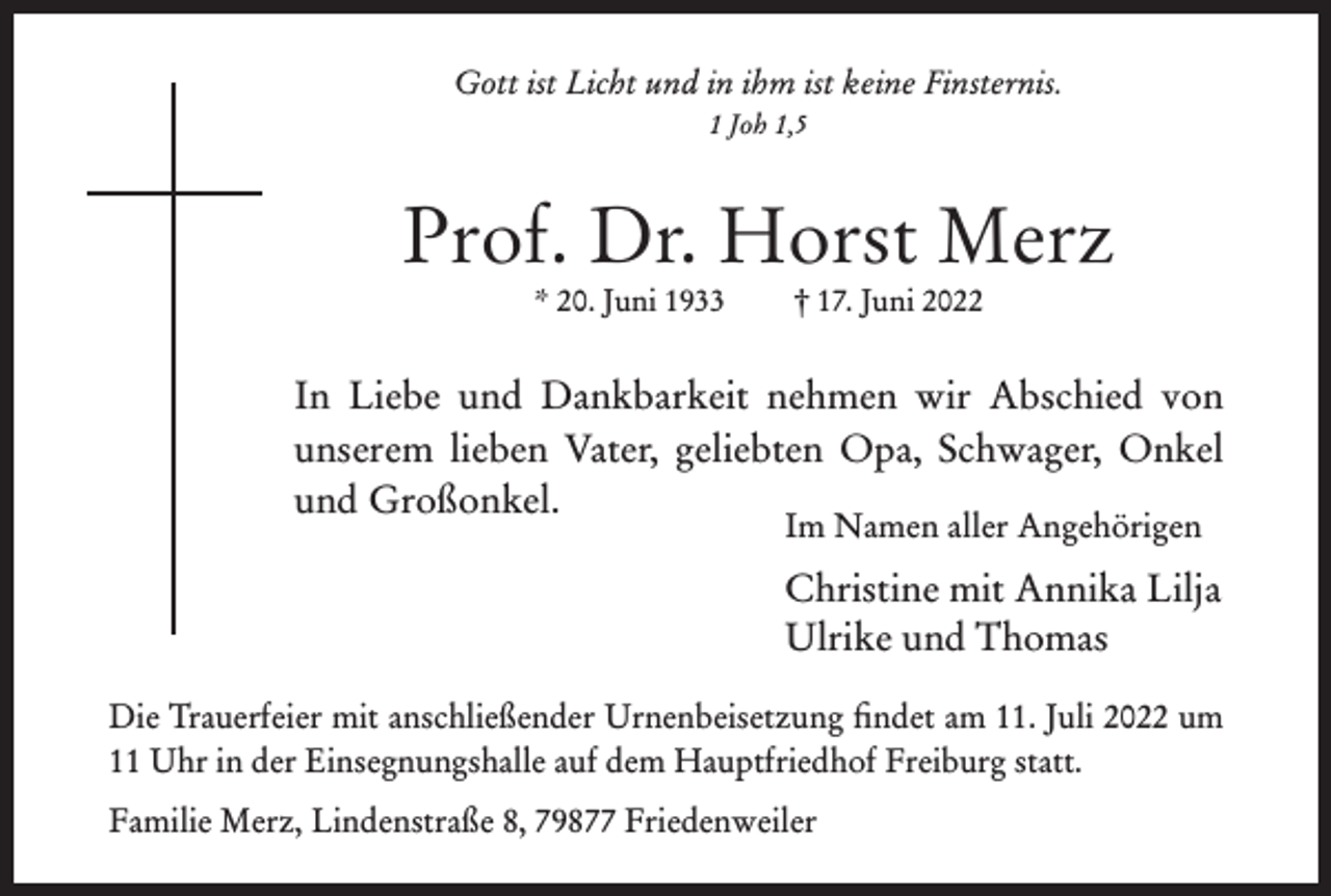 <p>Gott ist Licht und in ihm ist keine Finsternis.<br />1 Joh 1,5</p><p>Prof. Dr. Horst Merz<br />* 20. Juni 1933</p><p>† 17. Juni 2022</p><p>In Liebe und Dankbarkeit nehmen wir Abschied von<br />unserem lieben Vater, geliebten Opa, Schwager, Onkel<br />und Großonkel.<br />Im Namen aller Angehörigen</p><p>Christine mit Annika Lilja<br />Ulrike und Thomas<br />Die Trauerfeier mit anschließender Urnenbeisetzung findet am 11. Juli 2022 um<br />11 Uhr in der Einsegnungshalle auf dem Hauptfriedhof Freiburg statt.<br />Familie Merz, Lindenstraße 8, 79877 Friedenweiler</p>