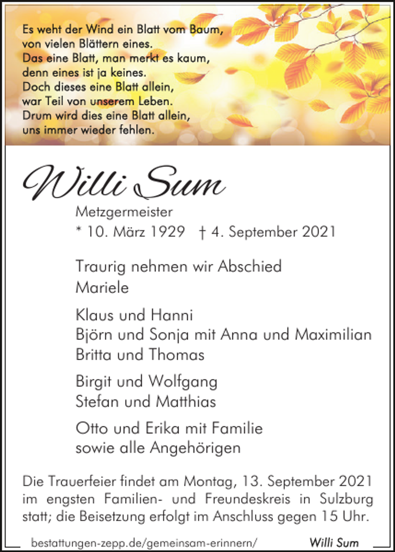 <p>Willi Sum<br />Metzgermeister<br />* 10. März 1929 † 4. September 2021</p><p>Traurig nehmen wir Abschied<br />Mariele<br />Klaus und Hanni<br />Björn und Sonja mit Anna und Maximilian<br />Britta und Thomas<br />Birgit und Wolfgang<br />Stefan und Matthias<br />Otto und Erika mit Familie<br />sowie alle Angehörigen<br />Die Trauerfeier findet am Montag, 13. September 2021<br />im engsten Familien- und Freundeskreis in Sulzburg<br />statt; die Beisetzung erfolgt im Anschluss gegen 15 Uhr.<br />bestattungen-zepp.de/gemeinsam-erinnern/</p>