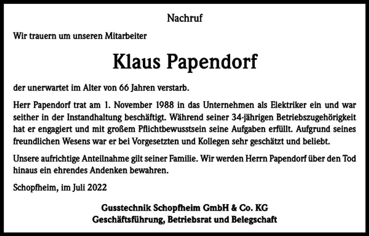 <p>Nachruf<br />Wir trauern um unseren Mitarbeiter</p><p>Klaus Papendorf<br />der unerwartet im Alter von 66 Jahren verstarb.<br />Herr Papendorf trat am 1. November 1988 in das Unternehmen als Elektriker ein und war<br />seither in der Instandhaltung beschäftigt. Während seiner 34-jährigen Betriebszugehörigkeit<br />hat er engagiert und mit großem Pflichtbewusstsein seine Aufgaben erfüllt. Aufgrund seines<br />freundlichen Wesens war er bei Vorgesetzten und Kollegen sehr geschätzt und beliebt.<br />Unsere aufrichtige Anteilnahme gilt seiner Familie. Wir werden Herrn Papendorf über den Tod<br />hinaus ein ehrendes Andenken bewahren.<br />Schopfheim, im Juli 2022<br />Gusstechnik Schopfheim GmbH &amp; Co. KG<br />Geschäftsführung, Betriebsrat und Belegschaft</p>