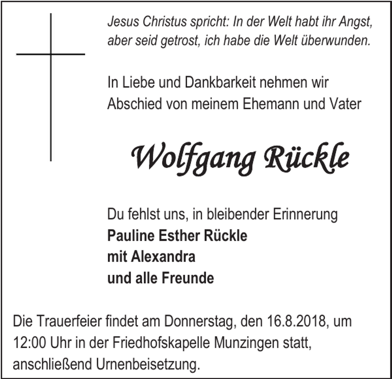 <p>Jesus Christus spricht: In der Welt habt ihr Angst,<br />aber seid getrost, ich habe die Welt überwunden.</p><p>In Liebe und Dankbarkeit nehmen wir<br />Abschied von meinem Ehemann und Vater</p><p>Wolfgang Rückle<br />Du fehlst uns, in bleibender Erinnerung<br />Pauline Esther Rückle<br />mit Alexandra<br />und alle Freunde<br />Die Trauerfeier findet am Donnerstag, den 16.8.2018, um<br />12:00 Uhr in der Friedhofskapelle Munzingen statt,<br />anschließend Urnenbeisetzung.</p>