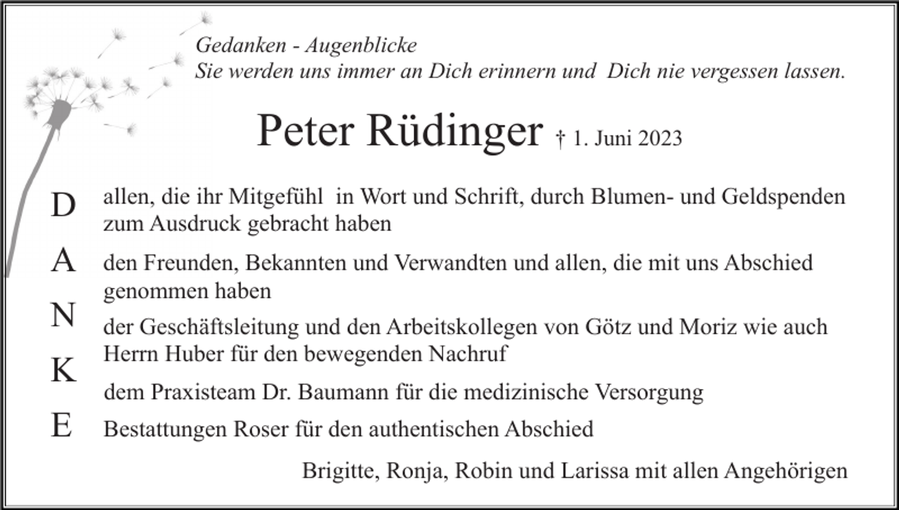<p>Gedanken - Augenblicke<br />Sie werden uns immer an Dich erinnern und Dich nie vergessen lassen.</p><p>Peter Rüdinger † 1. Juni 2023<br />D</p><p>allen, die ihr Mitgefühl in Wort und Schrift, durch Blumen- und Geldspenden<br />zum Ausdruck gebracht haben</p><p>A</p><p>den Freunden, Bekannten und Verwandten und allen, die mit uns Abschied<br />genommen haben</p><p>N<br />K<br />E</p><p>der Geschäftsleitung und den Arbeitskollegen von Götz und Moriz wie auch<br />Herrn Huber für den bewegenden Nachruf<br />dem Praxisteam Dr. Baumann für die medizinische Versorgung<br />Bestattungen Roser für den authentischen Abschied<br />Brigitte, Ronja, Robin und Larissa mit allen Angehörigen</p>