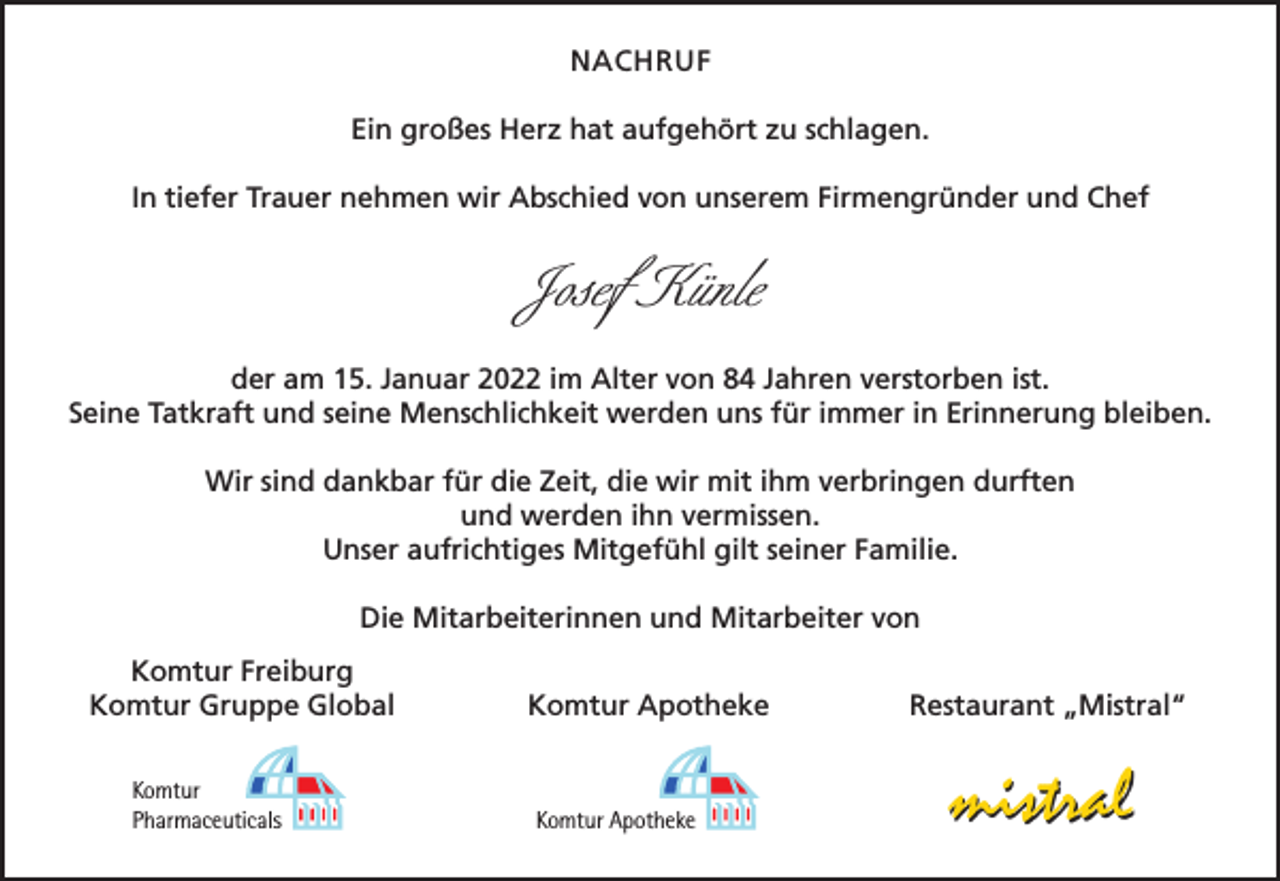 <p>NACHRUF<br />Ein großes Herz hat aufgehört zu schlagen.<br />In tiefer Trauer nehmen wir Abschied von unserem Firmengründer und Chef</p><p>Josef Künle<br />der am 15. Januar 2022 im Alter von 84 Jahren verstorben ist.<br />Seine Tatkraft und seine Menschlichkeit werden uns für immer in Erinnerung bleiben.<br />Wir sind dankbar für die Zeit, die wir mit ihm verbringen durften<br />und werden ihn vermissen.<br />Unser aufrichtiges Mitgefühl gilt seiner Familie.<br />Die Mitarbeiterinnen und Mitarbeiter von</p><p>Komtur Freiburg<br />Komtur Gruppe Global<br />Komtur<br />Pharmaceuticals</p><p>Komtur Apotheke</p><p>Komtur Apotheke</p><p>Restaurant „Mistral“</p><p>mistral</p>
