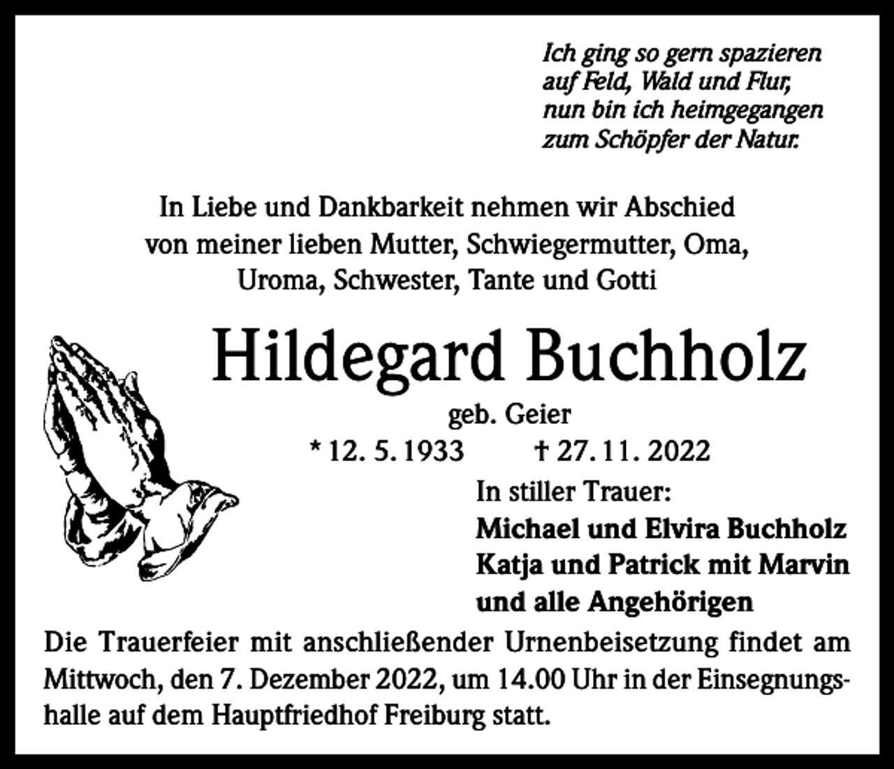 <p>Ich ging so gern spazieren<br />auf Feld, Wald und Flur,<br />nun bin ich heimgegangen<br />zum Schöpfer der Natur.</p><p>In Liebe und Dankbarkeit nehmen wir Abschied<br />von meiner lieben Mutter, Schwiegermutter, Oma,<br />Uroma, Schwester, Tante und Gotti</p><p>Hildegard Buchholz</p><p>geb. Geier<br />* 12. 5. 1933<br />† 27. 11. 2022<br />In stiller Trauer:<br />Michael und Elvira Buchholz<br />Katja und Patrick mit Marvin<br />und alle Angehörigen<br />Die Trauerfeier mit anschließender Urnenbeisetzung findet am<br />Mittwoch, den 7. Dezember 2022, um 14.00 Uhr in der Einsegnungshalle auf dem Hauptfriedhof Freiburg statt.</p>
