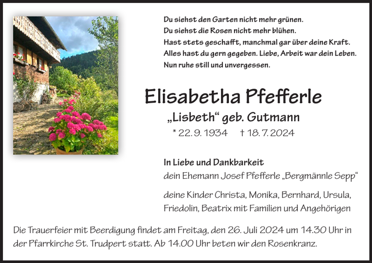 <p>Du siehst den Garten nicht mehr grünen.<br />Du siehst die Rosen nicht mehr blühen.<br />Hast stets geschafft, manchmal gar über deine Kraft.<br />Alles hast du gern gegeben. Liebe, Arbeit war dein Leben.<br />Nun ruhe still und unvergessen.</p><p>Elisabetha Pfefferle<br />„Lisbeth“ geb. Gutmann<br />* 22. 9. 1934 † 18. 7. 2024<br />In Liebe und Dankbarkeit<br />dein Ehemann Josef Pfefferle „Bergmännle Sepp“<br />deine Kinder Christa, Monika, Bernhard, Ursula,<br />Friedolin, Beatrix mit Familien und Angehörigen<br />Die Trauerfeier mit Beerdigung findet am Freitag, den 26. Juli 2024 um 14.30 Uhr in<br />der Pfarrkirche St. Trudpert statt. Ab 14.00 Uhr beten wir den Rosenkranz.</p>