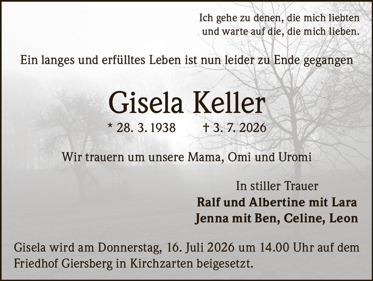 <p>Ich gehe zu denen, die mich liebten und warte auf die, die mich lieben.</p>

<p>Ein langes und erfülltes Leben ist nun leider zu Ende gegangen</p>

<p><strong>Gisela Keller</strong><br/>
* 28. 3. 1938 † 3. 7. 2026</p>

<p>Wir trauern um unsere Mama, Omi und Uromi</p>

<p>In stiller Trauer<br/>
<strong>Ralf und Albertine mit Lara</strong><br/>
<strong>Jenna mit Ben, Celine, Leon</strong></p>

<p>Gisela wird am Donnerstag, 16. Juli 2026 um 14.00 Uhr auf dem Friedhof Giersberg in Kirchzarten beigesetzt.</p>