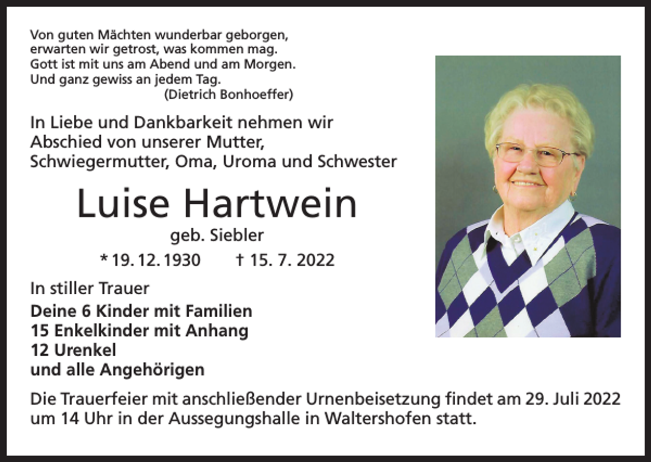 <p>Von guten Mächten wunderbar geborgen,<br />erwarten wir getrost, was kommen mag.<br />Gott ist mit uns am Abend und am Morgen.<br />Und ganz gewiss an jedem Tag.</p><p>(Dietrich Bonhoeffer)</p><p>In Liebe und Dankbarkeit nehmen wir<br />Abschied von unserer Mutter,<br />Schwiegermutter, Oma, Uroma und Schwester</p><p>Luise Hartwein<br />geb. Siebler<br />* 19. 12. 1930 † 15. 7. 2022</p><p>In stiller Trauer<br />Deine 6 Kinder mit Familien<br />15 Enkelkinder mit Anhang<br />12 Urenkel<br />und alle Angehörigen<br />Die Trauerfeier mit anschließender Urnenbeisetzung findet am 29. Juli 2022<br />um 14 Uhr in der Aussegungshalle in Waltershofen statt.</p>