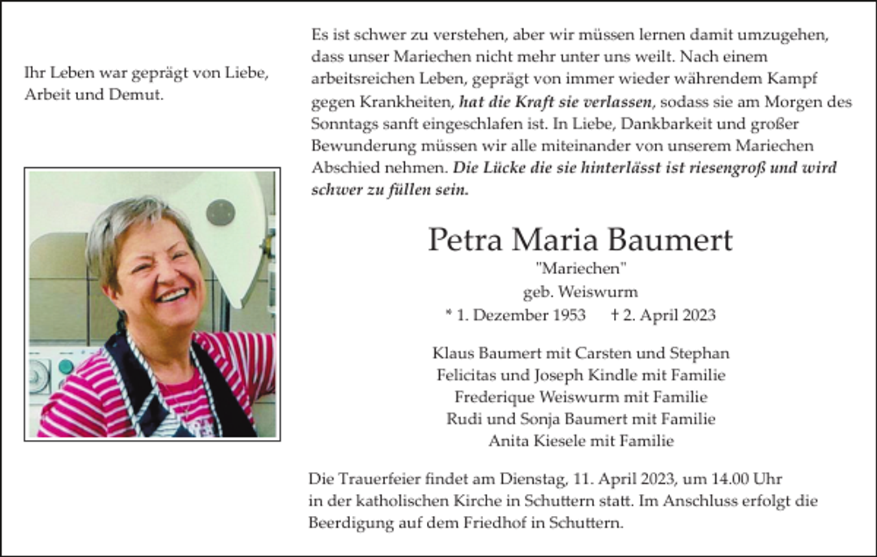 <p>Ihr Leben war geprägt von Liebe,<br />Arbeit und Demut.</p><p>Es ist schwer zu verstehen, aber wir müssen lernen damit umzugehen,<br />dass unser Mariechen nicht mehr unter uns weilt. Nach einem<br />arbeitsreichen Leben, geprägt von immer wieder währendem Kampf<br />gegen Krankheiten, hat die Kraft sie verlassen, sodass sie am Morgen des<br />Sonntags sanft eingeschlafen ist. In Liebe, Dankbarkeit und großer<br />Bewunderung müssen wir alle miteinander von unserem Mariechen<br />Abschied nehmen. Die Lücke die sie hinterlässt ist riesengroß und wird<br />schwer zu füllen sein.</p><p>Petra Maria Baumert<br />"Mariechen"<br />geb. Weiswurm<br />* 1. Dezember 1953<br />† 2. April 2023<br />Klaus Baumert mit Carsten und Stephan<br />Felicitas und Joseph Kindle mit Familie<br />Frederique Weiswurm mit Familie<br />Rudi und Sonja Baumert mit Familie<br />Anita Kiesele mit Familie<br />Die Trauerfeier ﬁndet am Dienstag, 11. April 2023, um 14.00 Uhr<br />in der katholischen Kirche in Schu�ern sta�. Im Anschluss erfolgt die<br />Beerdigung auf dem Friedhof in Schu�ern.</p>