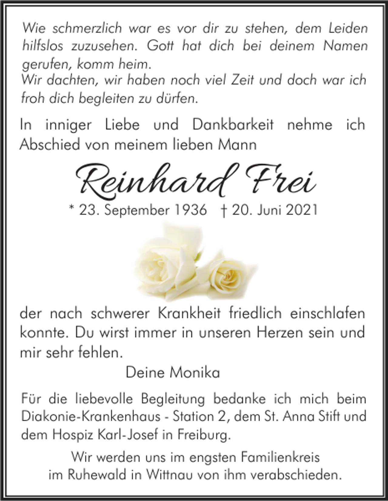 <p>Wie schmerzlich war es vor dir zu stehen, dem Leiden<br />hilfslos zuzusehen. Gott hat dich bei deinem Namen<br />gerufen, komm heim.<br />Wir dachten, wir haben noch viel Zeit und doch war ich<br />froh dich begleiten zu dürfen.</p><p>In inniger Liebe und Dankbarkeit nehme ich<br />Abschied von meinem lieben Mann</p><p>Reinhard Frei</p><p>* 23. September 1936 † 20. Juni 2021</p><p>der nach schwerer Krankheit friedlich einschlafen<br />konnte. Du wirst immer in unseren Herzen sein und<br />mir sehr fehlen.<br />Deine Monika<br />Für die liebevolle Begleitung bedanke ich mich beim<br />Diakonie-Krankenhaus - Station 2, dem St. Anna Stift und<br />dem Hospiz Karl-Josef in Freiburg.<br />Wir werden uns im engsten Familienkreis<br />im Ruhewald in Wittnau von ihm verabschieden.</p>