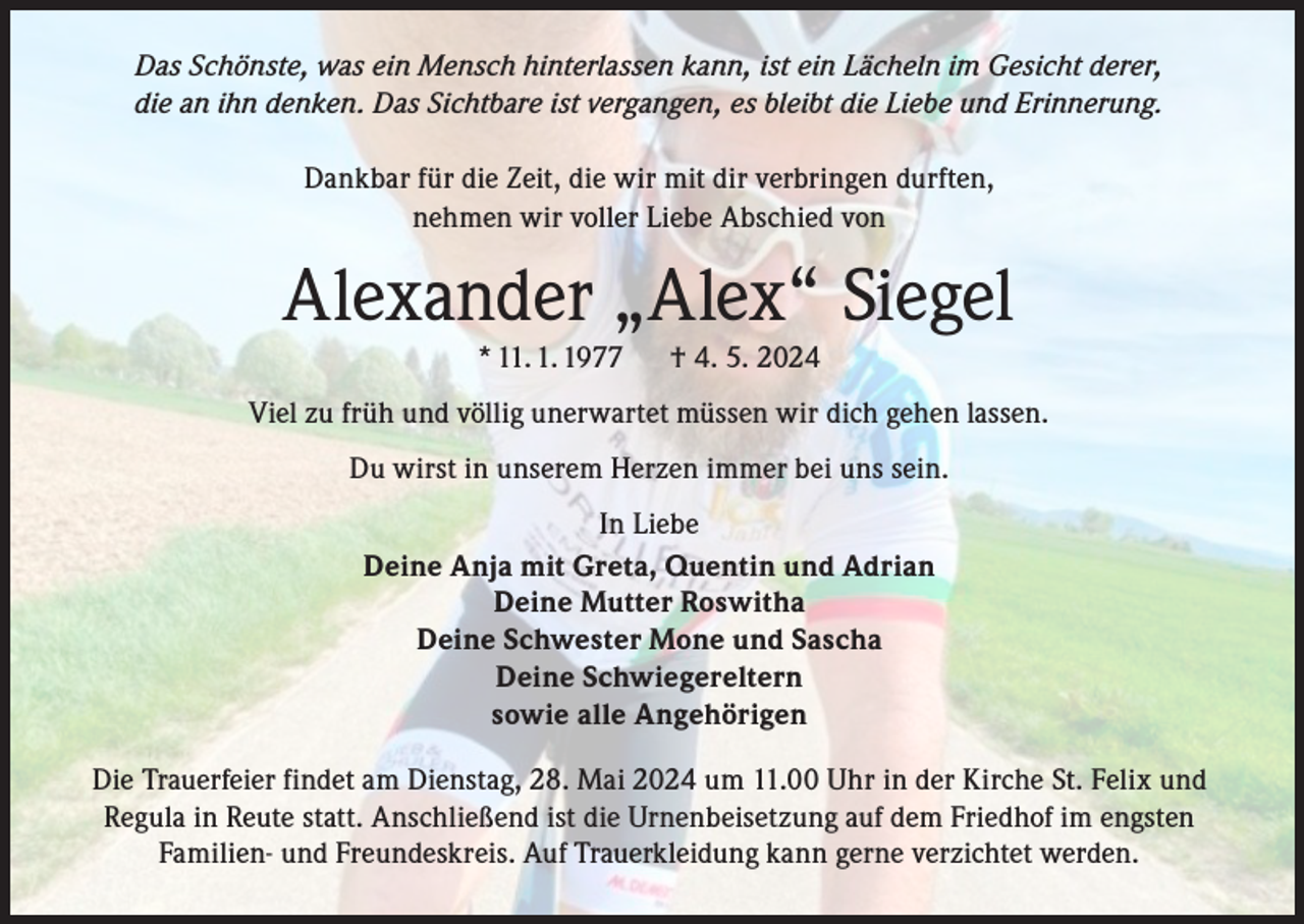 <p>Das Schönste, was ein Mensch hinterlassen kann, ist ein Lächeln im Gesicht derer,<br />die an ihn denken. Das Sichtbare ist vergangen, es bleibt die Liebe und Erinnerung.<br />Dankbar für die Zeit, die wir mit dir verbringen durften,<br />nehmen wir voller Liebe Abschied von</p><p>Alexander „Alex“ Siegel<br />* 11. 1. 1977</p><p>† 4. 5. 2024</p><p>Viel zu früh und völlig unerwartet müssen wir dich gehen lassen.<br />Du wirst in unserem Herzen immer bei uns sein.<br />In Liebe<br />Deine Anja mit Greta, Quentin und Adrian<br />Deine Mutter Roswitha<br />Deine Schwester Mone und Sascha<br />Deine Schwiegereltern<br />sowie alle Angehörigen<br />Die Trauerfeier findet am Dienstag, 28. Mai 2024 um 11.00 Uhr in der Kirche St. Felix und<br />Regula in Reute statt. Anschließend ist die Urnenbeisetzung auf dem Friedhof im engsten<br />Familien- und Freundeskreis. Auf Trauerkleidung kann gerne verzichtet werden.</p>