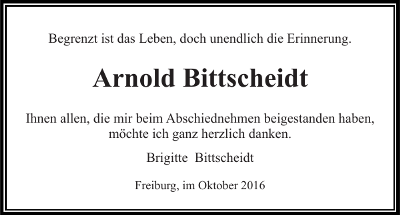 <p>Begrenzt ist das Leben, doch unendlich die Erinnerung.</p><p>Arnold Bittscheidt<br />Ihnen allen, die mir beim Abschiednehmen beigestanden haben,<br />möchte ich ganz herzlich danken.<br />Brigitte Bittscheidt<br />Freiburg, im Oktober 2016</p>