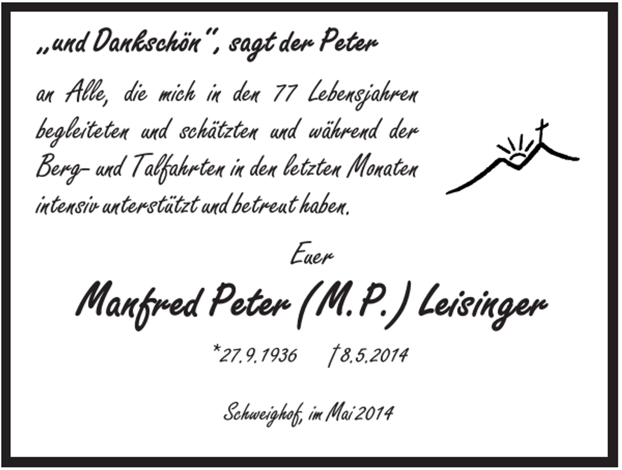 <p>„und Dankschön“, sagt der Peter<br />an Alle, die mich in den 77 Lebensjahren<br />begleiteten und schätzten und während der<br />Berg- und Talfahrten in den letzten Monaten<br />intensiv unterstützt und betreut haben.<br />Euer</p><p>Manfred Peter (M.P.) Leisinger<br />* 27.9.1936</p><p>† 8.5.2014</p><p>Schweighof, im Mai 2014</p>
