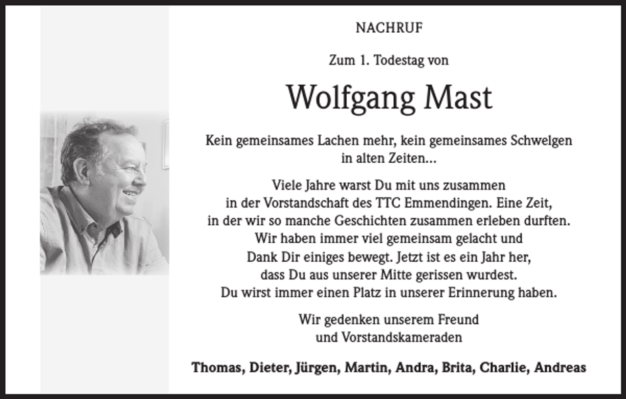 <p>NACHRUF<br />Zum 1. Todestag von</p><p>Wolfgang Mast<br />Kein gemeinsames Lachen mehr, kein gemeinsames Schwelgen<br />in alten Zeiten...<br />Viele Jahre warst Du mit uns zusammen<br />in der Vorstandschaft des TTC Emmendingen. Eine Zeit,<br />in der wir so manche Geschichten zusammen erleben durften.<br />Wir haben immer viel gemeinsam gelacht und<br />Dank Dir einiges bewegt. Jetzt ist es ein Jahr her,<br />dass Du aus unserer Mitte gerissen wurdest.<br />Du wirst immer einen Platz in unserer Erinnerung haben.<br />Wir gedenken unserem Freund<br />und Vorstandskameraden<br />Thomas, Dieter, Jürgen, Martin, Andra, Brita, Charlie, Andreas</p>