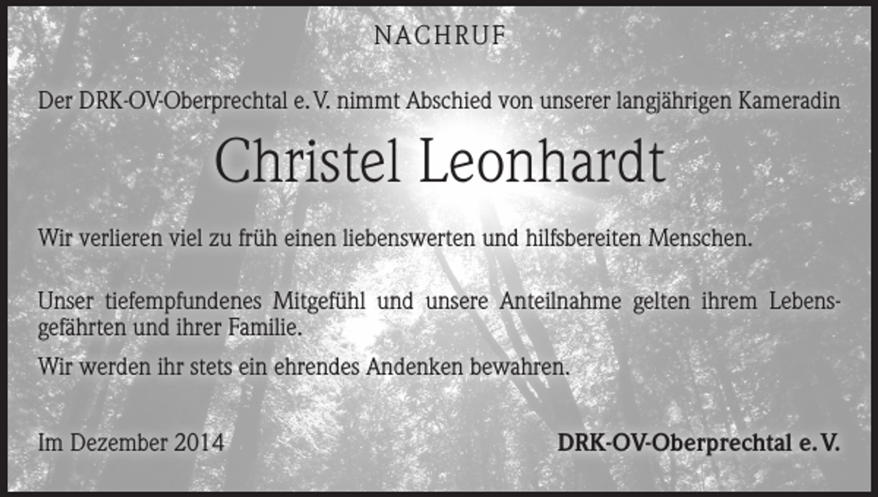 <p>NACHRUF<br />Der DRK-OV-Oberprechtal e. V. nimmt Abschied von unserer langjährigen Kameradin</p><p>Christel Leonhardt<br />Wir verlieren viel zu früh einen liebenswerten und hilfsbereiten Menschen.<br />Unser tiefempfundenes Mitgefühl und unsere Anteilnahme gelten ihrem Lebens­<br />gefährten und ihrer Familie.<br />Wir werden ihr stets ein ehrendes Andenken bewahren.<br />Im Dezember 2014</p><p>DRK-OV-Oberprechtal e. V.</p>