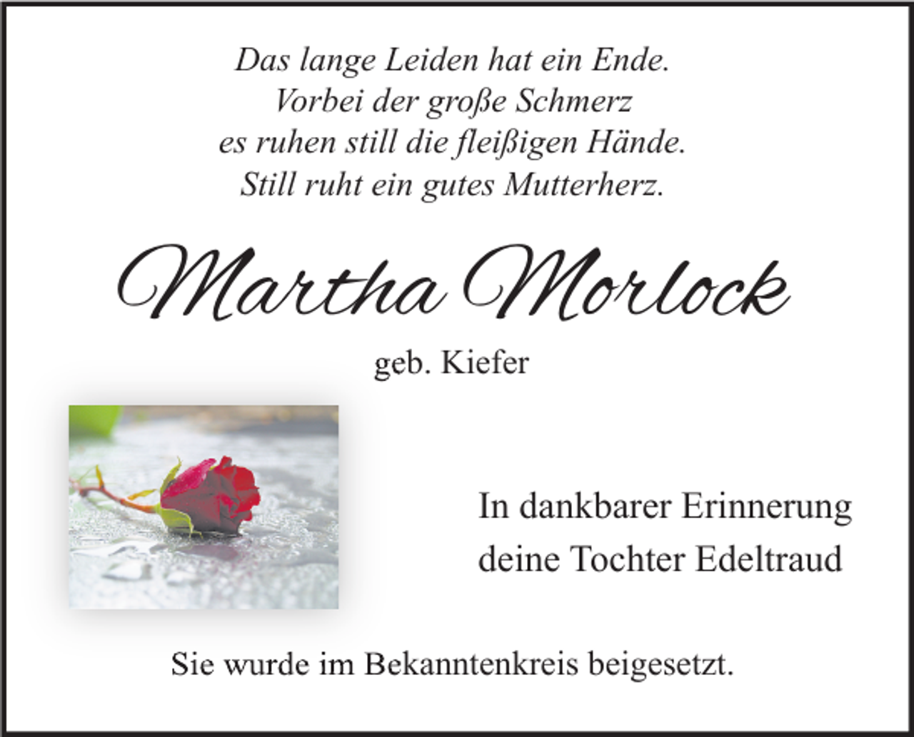 <p>Das lange Leiden hat ein Ende.<br />Vorbei der große Schmerz<br />es ruhen still die fleißigen Hände.<br />Still ruht ein gutes Mutterherz.</p><p>Martha Morlock<br />geb. Kiefer</p><p>In dankbarer Erinnerung<br />deine Tochter Edeltraud<br />Sie wurde im Bekanntenkreis beigesetzt.</p>