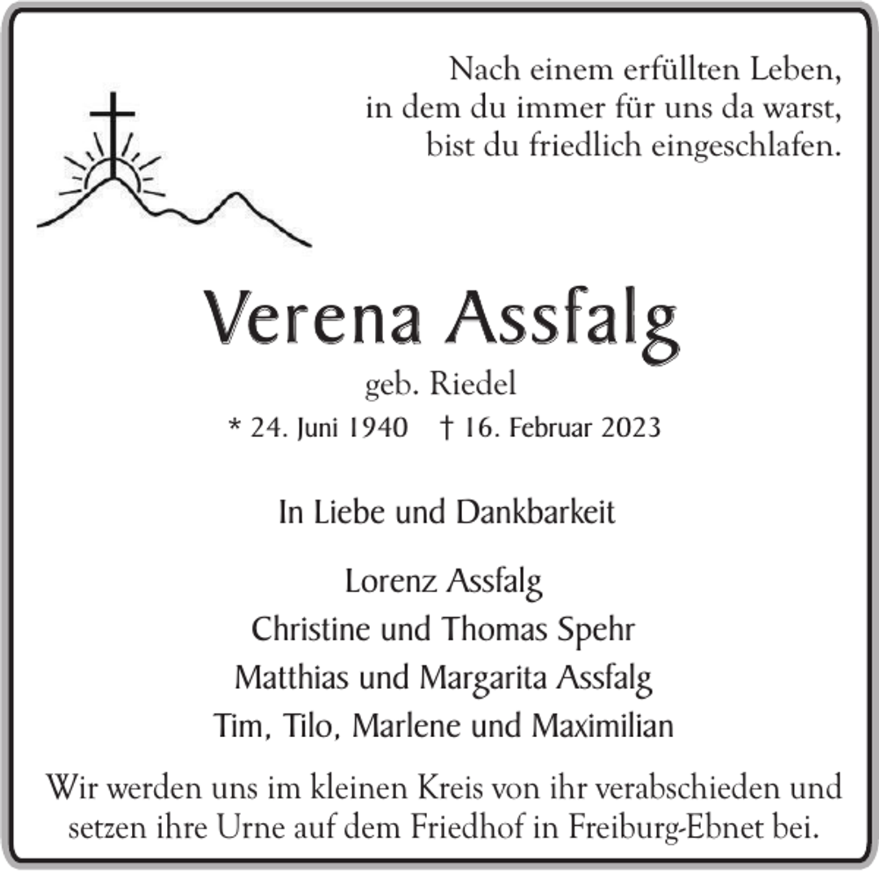 <p>Nach einem erfüllten Leben,<br />in dem du immer für uns da warst,<br />bist du friedlich eingeschlafen.</p><p>Ve r e n a A s s f a l g<br />geb. Riedel</p><p>* 24. Juni 1940</p><p>† 16. Februar 2023</p><p>In Liebe und Dankbarkeit<br />Lorenz Assfalg<br />Christine und Thomas Spehr<br />Matthias und Margarita Assfalg<br />Tim, Tilo, Marlene und Maximilian<br />Wir werden uns im kleinen Kreis von ihr verabschieden und<br />setzen ihre Urne auf dem Friedhof in Freiburg-Ebnet bei.</p>
