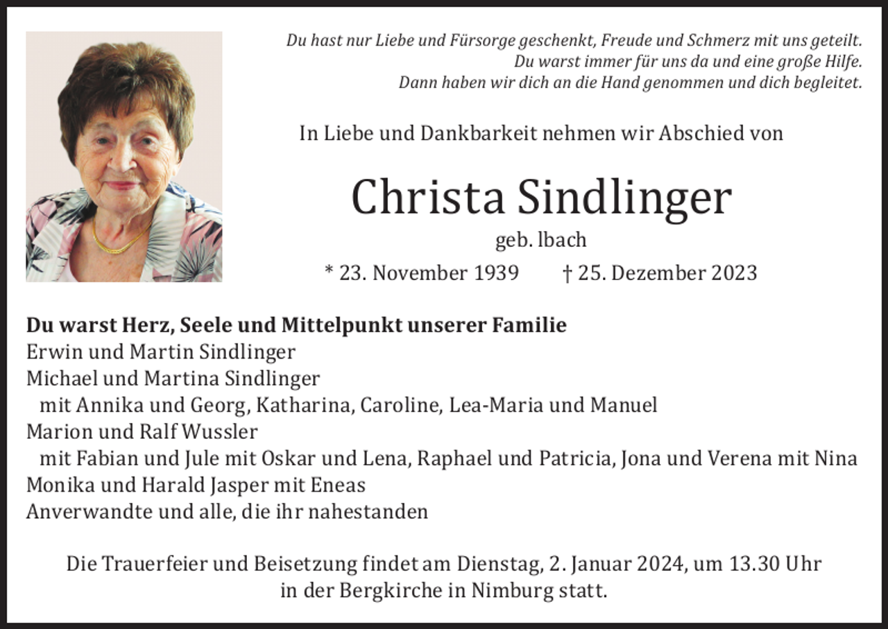 <p>Du hast nur Liebe und Fürsorge geschenkt, Freude und Schmerz mit uns geteilt.<br />Du warst immer für uns da und eine große Hilfe.<br />Dann haben wir dich an die Hand genommen und dich begleitet.</p><p>In Liebe und Dankbarkeit nehmen wir Abschied von</p><p>Christa Sindlinger</p><p>geb. lbach<br />* 23. November 1939<br />† 25. Dezember 2023</p><p>Du warst Herz, Seele und Mittelpunkt unserer Familie<br />Erwin und Martin Sindlinger<br />Michael und Martina Sindlinger<br />mit Annika und Georg, Katharina, Caroline, Lea-Maria und Manuel<br />Marion und Ralf Wussler<br />mit Fabian und Jule mit Oskar und Lena, Raphael und Patricia, Jona und Verena mit Nina<br />Monika und Harald Jasper mit Eneas<br />Anverwandte und alle, die ihr nahestanden<br />Die Trauerfeier und Beisetzung findet am Dienstag, 2. Januar 2024, um 13.30 Uhr<br />in der Bergkirche in Nimburg statt.</p>