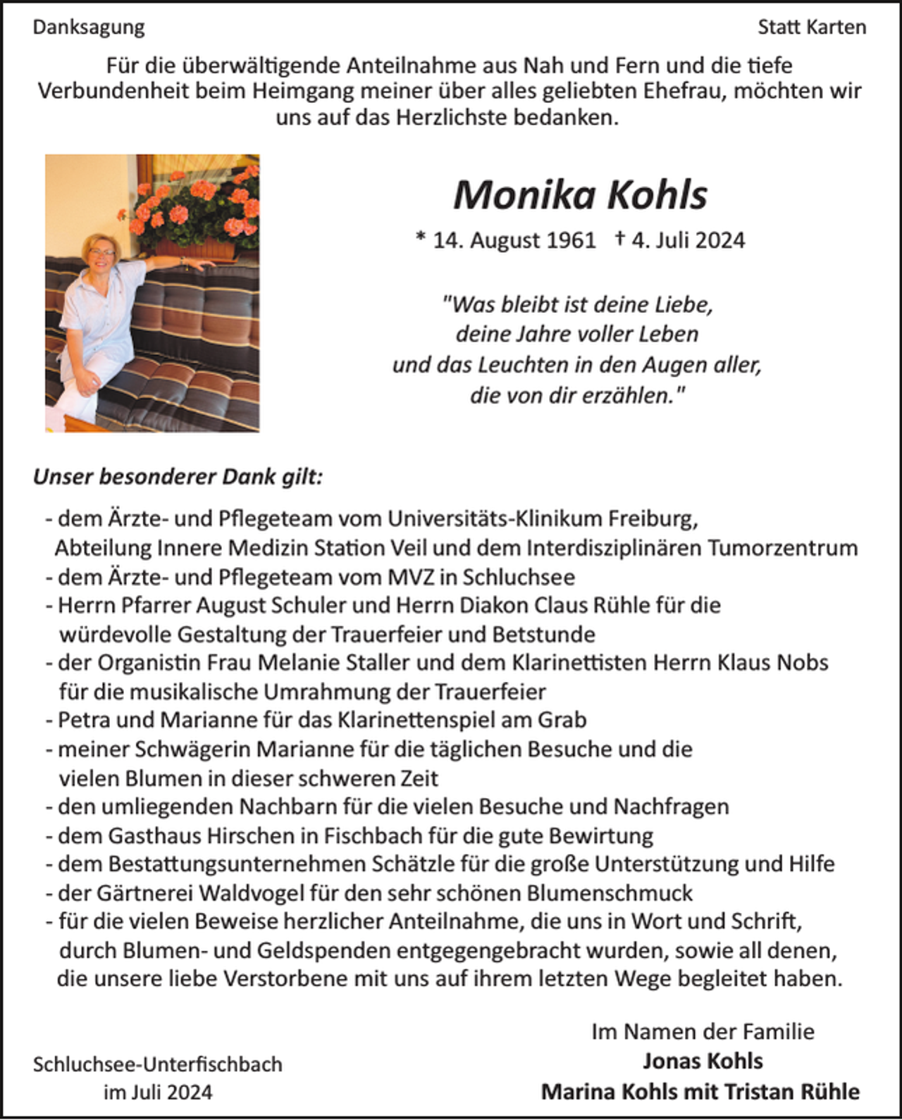 <p>Danksagung</p>
<p>Statt Karten</p>
<p>Für die überwältigende Anteilnahme aus Nah und Fern und die tiefe<br />Verbundenheit beim Heimgang meiner über alles geliebten Ehefrau, möchten wir<br />uns auf das Herzlichste bedanken.</p>
<p>Monika Kohls<br />* 14. August 1961 † 4. Juli 2024<br />"Was bleibt ist deine Liebe,<br />deine Jahre voller Leben<br />und das Leuchten in den Augen aller,<br />die von dir erzählen."<br />Unser besonderer Dank gilt:<br />­ dem Ärzte­ und Pﬂegeteam vom Universitäts­Klinikum Freiburg,<br />Abteilung Innere Medizin Station Veil und dem Interdisziplinären Tumorzentrum<br />­ dem Ärzte­ und Pﬂegeteam vom MVZ in Schluchsee<br />­ Herrn Pfarrer August Schuler und Herrn Diakon Claus Rühle für die<br />würdevolle Gestaltung der Trauerfeier und Betstunde<br />­ der Organistin Frau Melanie Staller und dem Klarinettisten Herrn Klaus Nobs<br />für die musikalische Umrahmung der Trauerfeier<br />­ Petra und Marianne für das Klarinettenspiel am Grab<br />­ meiner Schwägerin Marianne für die täglichen Besuche und die<br />vielen Blumen in dieser schweren Zeit<br />­ den umliegenden Nachbarn für die vielen Besuche und Nachfragen<br />­ dem Gasthaus Hirschen in Fischbach für die gute Bewirtung<br />­ dem Bestattungsunternehmen Schätzle für die große Unterstützung und Hilfe<br />­ der Gärtnerei Waldvogel für den sehr schönen Blumenschmuck<br />­ für die vielen Beweise herzlicher Anteilnahme, die uns in Wort und Schrift,<br />durch Blumen­ und Geldspenden entgegengebracht wurden, sowie all denen,<br />die unsere liebe Verstorbene mit uns auf ihrem letzten Wege begleitet haben.</p>
<p>Schluchsee­Unterﬁschbach<br />im Juli 2024</p>
<p>Im Namen der Familie<br />Jonas Kohls<br />Marina Kohls mit Tristan Rühle</p>