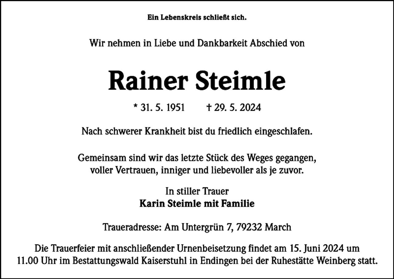 <p>Ein Lebenskreis schließt sich.</p><p>Wir nehmen in Liebe und Dankbarkeit Abschied von</p><p>Rainer Steimle<br />* 31. 5. 1951 † 29. 5. 2024<br />Nach schwerer Krankheit bist du friedlich eingeschlafen.<br />Gemeinsam sind wir das letzte Stück des Weges gegangen,<br />voller Vertrauen, inniger und liebevoller als je zuvor.<br />In stiller Trauer<br />Karin Steimle mit Familie<br />Traueradresse: Am Untergrün 7, 79232 March<br />Die Trauerfeier mit anschließender Urnenbeisetzung findet am 15. Juni 2024 um<br />11.00 Uhr im Bestattungswald Kaiserstuhl in Endingen bei der Ruhestätte Weinberg statt.</p>