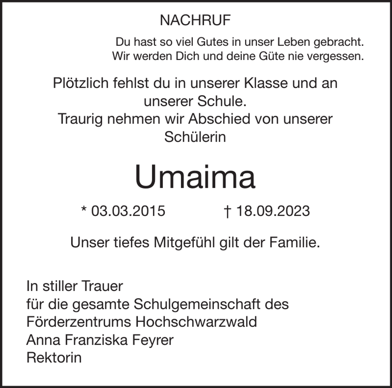 <p>NACHRUF<br />Du hast so viel Gutes in unser Leben gebracht.<br />Wir werden Dich und deine Güte nie vergessen.</p><p>Plötzlich fehlst du in unserer Klasse und an<br />unserer Schule.<br />Traurig nehmen wir Abschied von unserer<br />Schülerin</p><p>Umaima<br />* 03.03.2015</p><p>† 18.09.2023</p><p>Unser tiefes Mitgefühl gilt der Familie.<br />In stiller Trauer<br />für die gesamte Schulgemeinschaft des<br />Förderzentrums Hochschwarzwald<br />Anna Franziska Feyrer<br />Rektorin</p>