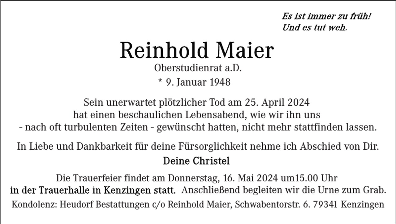 <p>Oberstudienrat a.D.<br />* 9. Januar 1948<br />Sein unerwartet plötzlicher Tod am 25. April 2024<br />hat einen beschaulichen Lebensabend, wie wir ihn uns<br />- nach oft turbulenten Zeiten - gewünscht hatten, nicht mehr stattfinden lassen.<br />In Liebe und Dankbarkeit für deine Fürsorglichkeit nehme ich Abschied von Dir.<br />Die Trauerfeier findet am Donnerstag, 16. Mai 2024 um15.00 Uhr<br />Anschließend begleiten wir die Urne zum Grab.<br />Kondolenz: Heudorf Bestattungen c/o Reinhold Maier, Schwabentorstr. 6. 79341 Kenzingen</p>