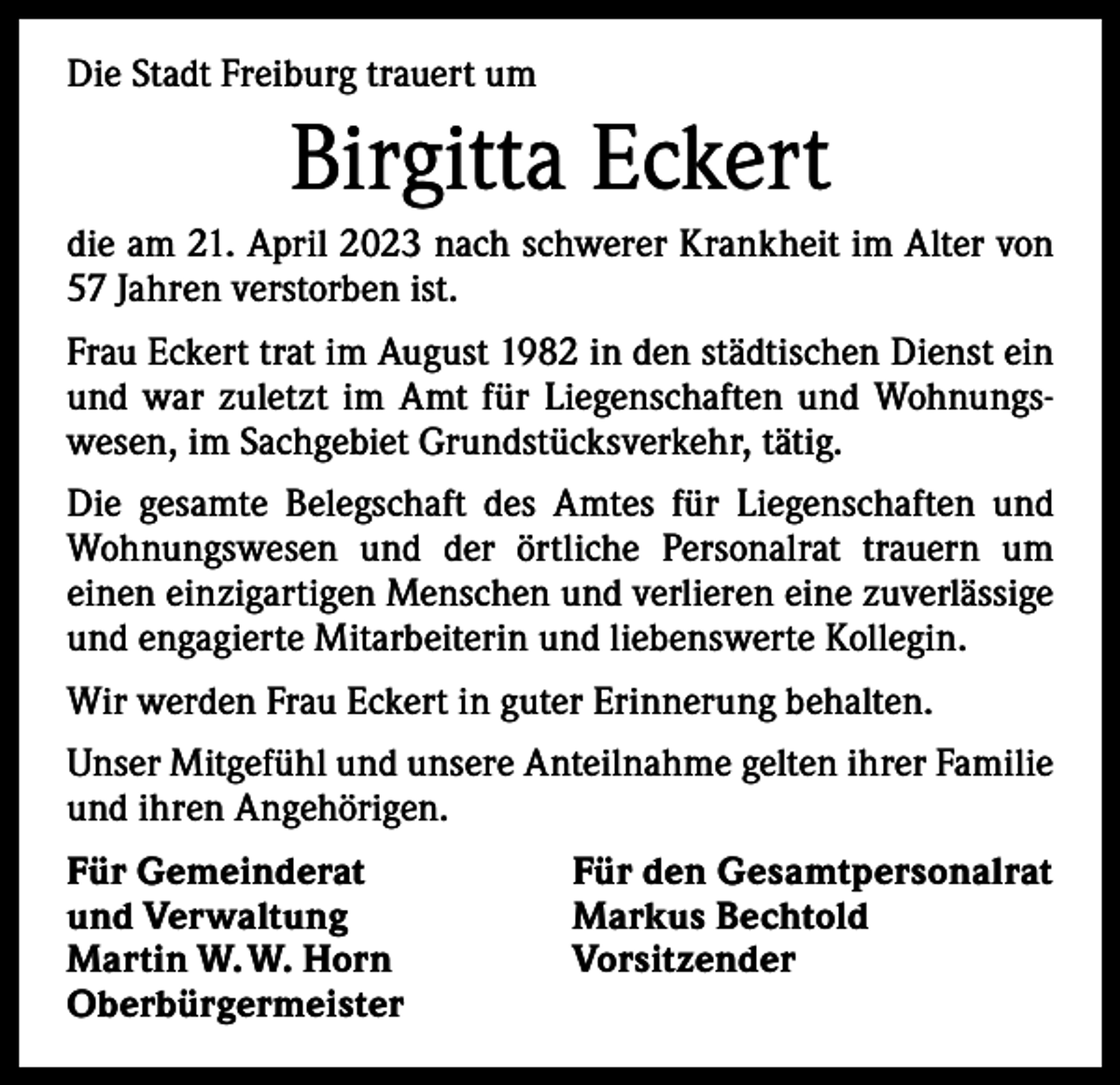 <p>Die Stadt Freiburg trauert um</p><p>Birgitta Eckert<br />die am 21. April 2023 nach schwerer Krankheit im Alter von<br />57 Jahren verstorben ist.<br />Frau Eckert trat im August 1982 in den städtischen Dienst ein<br />und war zuletzt im Amt für Liegenschaften und Wohnungswesen, im Sachgebiet Grundstücksverkehr, tätig.<br />Die gesamte Belegschaft des Amtes für Liegenschaften und<br />Wohnungswesen und der örtliche Personalrat trauern um<br />­einen einzigartigen Menschen und verlieren eine zuverlässige<br />und engagierte Mitarbeiterin und liebenswerte Kollegin.<br />Wir werden Frau Eckert in guter Erinnerung behalten.<br />Unser Mitgefühl und unsere Anteilnahme gelten ihrer Familie<br />und ihren Angehörigen.<br />Für Gemeinderat<br />und Verwaltung<br />Martin W. W. Horn<br />Oberbürgermeister</p><p>Für den Gesamtpersonalrat<br />Markus Bechtold<br />Vorsitzender</p>