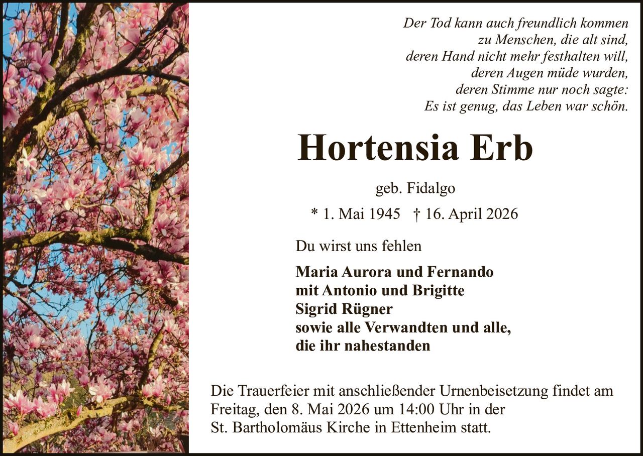 Der Tod kann auch freundlich kommen
zu Menschen, die alt sind,
deren Hand nicht mehr festhalten will,
deren Augen müde wurden,
deren Stimme nur noch sagte:
Es ist genug, das Leben war schön.

Hortensia Erb
geb. Fidalgo
* 1. Mai 1945 † 16. April 2026
Du wirst uns fehlen
Maria Aurora und Fernando
mit Antonio und Brigitte
Sigrid Rügner
sowie alle Verwandten und alle,
die ihr nahestanden
Die Trauerfeier mit anschließender Urnenbeisetzung findet am
Freitag, den 8. Mai 2026 um 14:00 Uhr in der
St. Bartholomäus Kirche in Ettenheim statt.