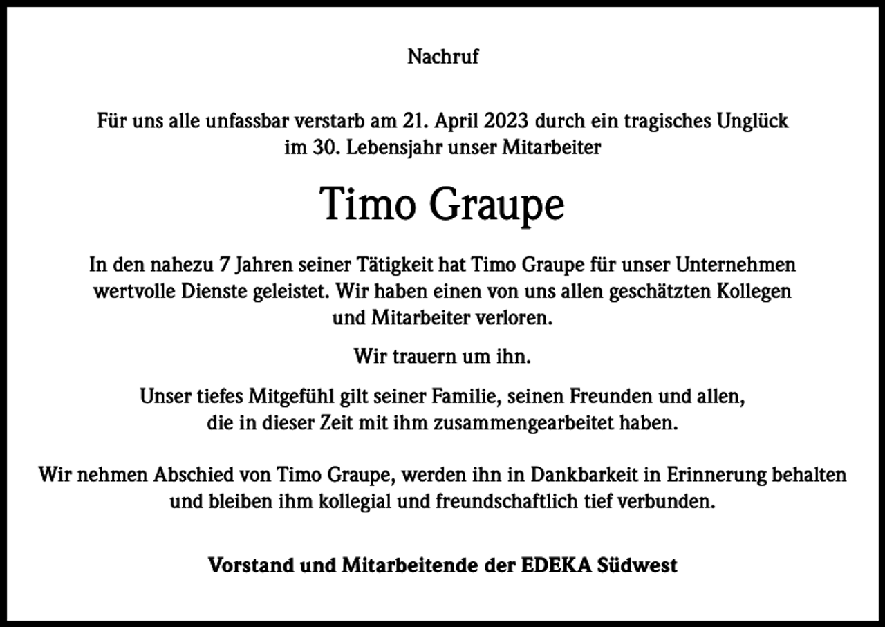 <p>Nachruf<br />Für uns alle unfassbar verstarb am 21. April 2023 durch ein tragisches Unglück<br />im 30. Lebensjahr unser Mitarbeiter</p><p>Timo Graupe<br />In den nahezu 7 Jahren seiner Tätigkeit hat Timo Graupe für unser Unternehmen<br />wertvolle Dienste geleistet. Wir haben einen von uns allen geschätzten Kollegen<br />und Mitarbeiter verloren.<br />Wir trauern um ihn.<br />Unser tiefes Mitgefühl gilt seiner Familie, seinen Freunden und allen,<br />die in dieser Zeit mit ihm zusammengearbeitet haben.<br />Wir nehmen Abschied von Timo Graupe, werden ihn in Dankbarkeit in Erinnerung behalten<br />und bleiben ihm kollegial und freundschaftlich tief verbunden.<br />Vorstand und Mitarbeitende der EDEKA Südwest</p>