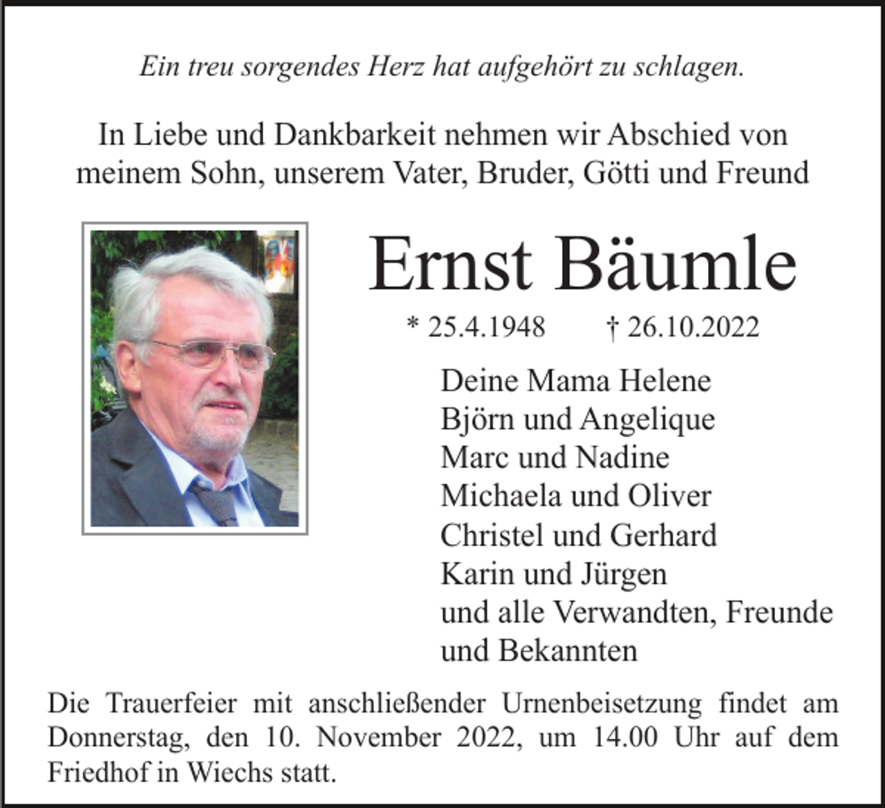 <p>Ein treu sorgendes Herz hat aufgehört zu schlagen.</p><p>In Liebe und Dankbarkeit nehmen wir Abschied von<br />meinem Sohn, unserem Vater, Bruder, Götti und Freund</p><p>Ernst Bäumle<br />* 25.4.1948</p><p>† 26.10.2022</p><p>Deine Mama Helene<br />Björn und Angelique<br />Marc und Nadine<br />Michaela und Oliver<br />Christel und Gerhard<br />Karin und Jürgen<br />und alle Verwandten, Freunde<br />und Bekannten<br />Die Trauerfeier mit anschließender Urnenbeisetzung findet am<br />Donnerstag, den 10. November 2022, um 14.00 Uhr auf dem<br />Friedhof in Wiechs statt.</p>