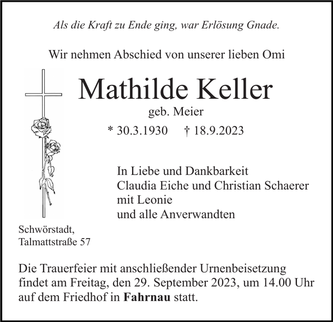 <p>Als die Kraft zu Ende ging, war Erlösung Gnade.</p><p>Wir nehmen Abschied von unserer lieben Omi</p><p>Mathilde Keller<br />geb. Meier<br />* 30.3.1930</p><p>† 18.9.2023</p><p>In Liebe und Dankbarkeit<br />Claudia Eiche und Christian Schaerer<br />mit Leonie<br />und alle Anverwandten<br />Schwörstadt,<br />Talmattstraße 57</p><p>Die Trauerfeier mit anschließender Urnenbeisetzung<br />findet am Freitag, den 29. September 2023, um 14.00 Uhr<br />auf dem Friedhof in Fahrnau statt.</p>