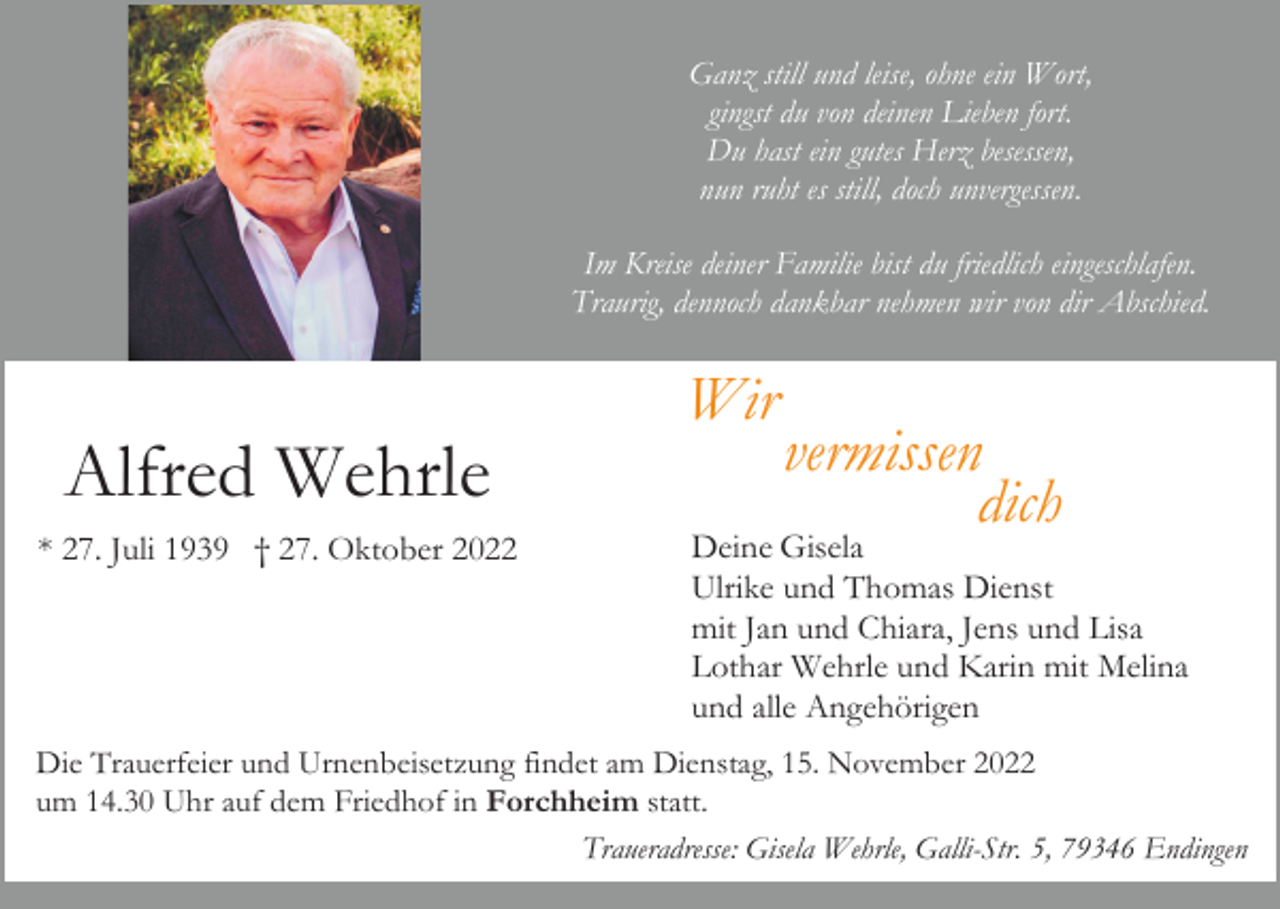 <p>Ganz still und leise, ohne ein Wort,<br />gingst du von deinen Lieben fort.<br />Du hast ein gutes Herz besessen,<br />nun ruht es still, doch unvergessen.<br />Im Kreise deiner Familie bist du friedlich eingeschlafen.<br />Traurig, dennoch dankbar nehmen wir von dir Abschied.</p><p>Wir</p><p>Alfred Wehrle<br />* 27. Juli 1939 † 27. Oktober 2022</p><p>vermissen<br />dich</p><p>Deine Gisela<br />Ulrike und Thomas Dienst<br />mit Jan und Chiara, Jens und Lisa<br />Lothar Wehrle und Karin mit Melina<br />und alle Angehörigen</p><p>Die Trauerfeier und Urnenbeisetzung findet am Dienstag, 15. November 2022<br />um 14.30 Uhr auf dem Friedhof in Forchheim statt.<br />Traueradresse: Gisela Wehrle, Galli-Str. 5, 79346 Endingen</p>