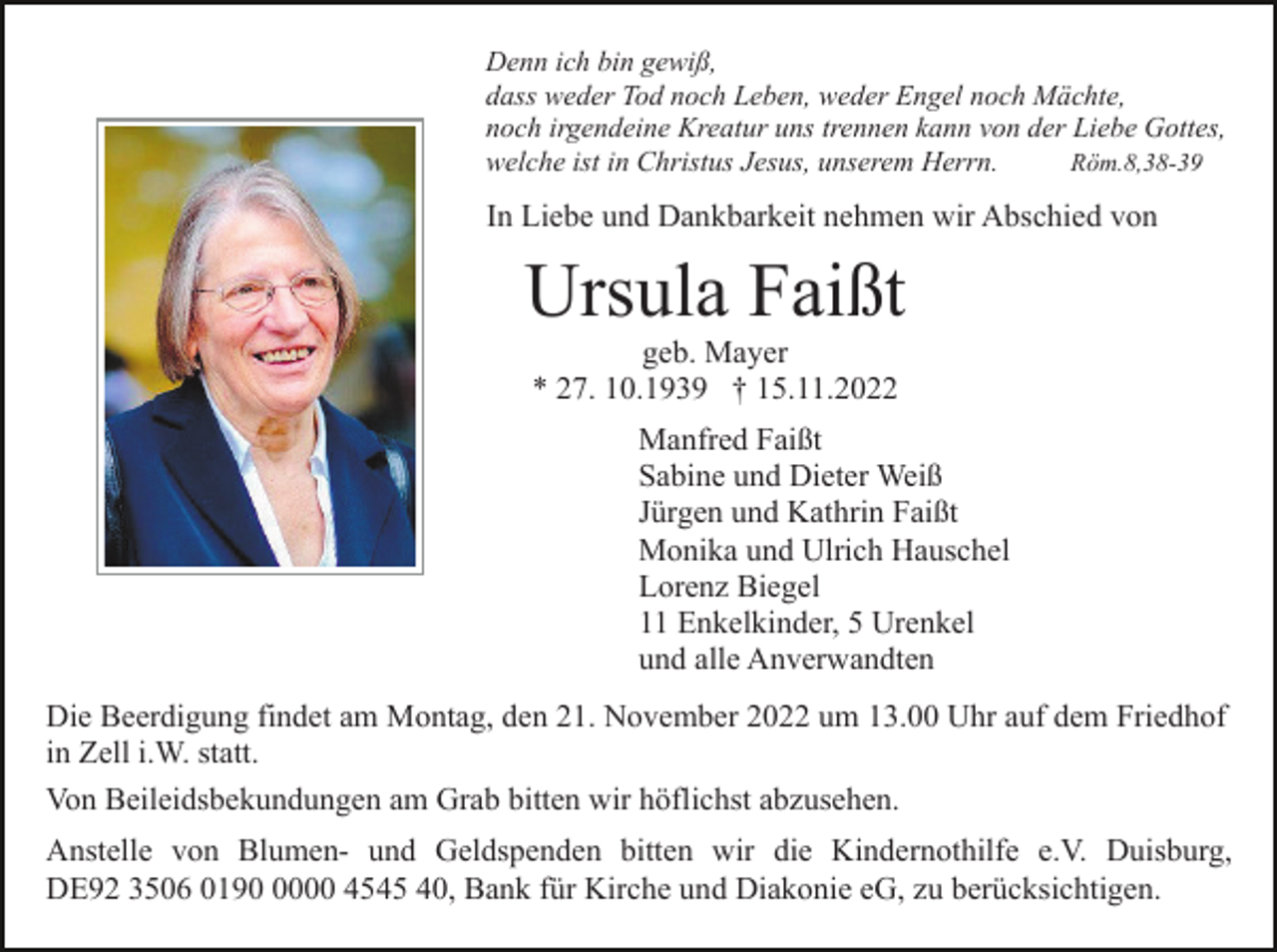 <p>Denn ich bin gewiß,<br />dass weder Tod noch Leben, weder Engel noch Mächte,<br />noch irgendeine Kreatur uns trennen kann von der Liebe Gottes,<br />welche ist in Christus Jesus, unserem Herrn.<br />Röm.8,38-39</p><p>In Liebe und Dankbarkeit nehmen wir Abschied von</p><p>Ursula Faißt<br />geb. Mayer<br />* 27. 10.1939 † 15.11.2022<br />Manfred Faißt<br />Sabine und Dieter Weiß<br />Jürgen und Kathrin Faißt<br />Monika und Ulrich Hauschel<br />Lorenz Biegel<br />11 Enkelkinder, 5 Urenkel<br />und alle Anverwandten<br />Die Beerdigung findet am Montag, den 21. November 2022 um 13.00 Uhr auf dem Friedhof<br />in Zell i.W. statt.<br />Von Beileidsbekundungen am Grab bitten wir höflichst abzusehen.<br />Anstelle von Blumen- und Geldspenden bitten wir die Kindernothilfe e.V. Duisburg,<br />DE92 3506 019000 4545 40, Bank für Kirche und Diakonie eG, zu berücksichtigen.</p>