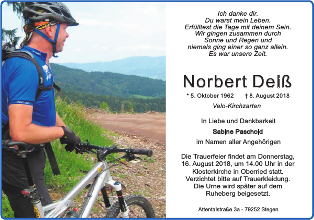 <p>Ich danke dir.<br />Du warst mein Leben.<br />Erfülltest die Tage mit deinem Sein.<br />Wir gingen zusammen durch<br />Sonne und Regen und<br />niemals ging einer so ganz allein.<br />Es war unsere Zeit.</p><p>Norbert Deiß<br />* 5. Oktober 1962</p><p>† 8. August 2018</p><p>Velo-Kirchzarten</p><p>In Liebe und Dankbarkeit<br />Sabine Paschold<br />im Namen aller Angehörigen<br />Die Trauerfeier findet am Donnerstag,<br />16. August 2018, um 14.00 Uhr in der<br />Klosterkirche in Oberried statt.<br />Verzichtet bitte auf Trauerkleidung.<br />Die Urne wird später auf dem<br />Ruheberg beigesetzt.<br />Attentalstraße 3a - 79252 Stegen</p>