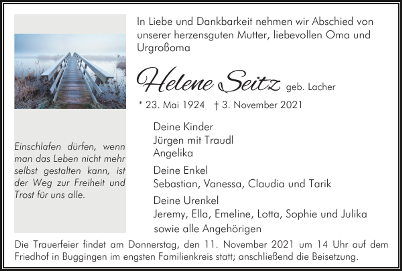 <p>In Liebe und Dankbarkeit nehmen wir Abschied von<br />unserer herzensguten Mutter, liebevollen Oma und<br />Urgroßoma</p><p>Helene Seitz</p><p>geb. Lacher</p><p>* 23. Mai 1924 † 3. November 2021</p><p>Einschlafen dürfen, wenn<br />man das Leben nicht mehr<br />selbst gestalten kann, ist<br />der Weg zur Freiheit und<br />Trost für uns alle.</p><p>Deine Kinder<br />Jürgen mit Traudl<br />Angelika<br />Deine Enkel<br />Sebastian, Vanessa, Claudia und Tarik<br />Deine Urenkel<br />Jeremy, Ella, Emeline, Lotta, Sophie und Julika<br />sowie alle Angehörigen</p><p>Die Trauerfeier findet am Donnerstag, den 11. November 2021 um 14 Uhr auf dem<br />Friedhof in Buggingen im engsten Familienkreis statt; anschließend die Beisetzung.</p>
