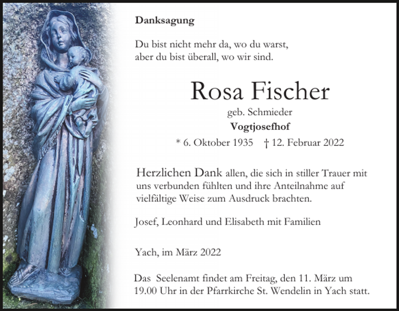 <p>Danksagung<br />Du bist nicht mehr da, wo du warst,<br />aber du bist überall, wo wir sind.</p><p>Rosa Fischer</p><p>geb. Schmieder<br />Vogtjosefhof<br />* 6. Oktober 1935 † 12. Februar 2022</p><p>Herzlichen Dank allen, die sich in stiller Trauer mit<br />uns verbunden fühlten und ihre Anteilnahme auf<br />vielfältige Weise zum Ausdruck brachten.<br />Josef, Leonhard und Elisabeth mit Familien<br />Yach, im März 2022<br />Das Seelenamt findet am Freitag, den 11. März um<br />19.00 Uhr in der Pfarrkirche St. Wendelin in Yach statt.</p>
