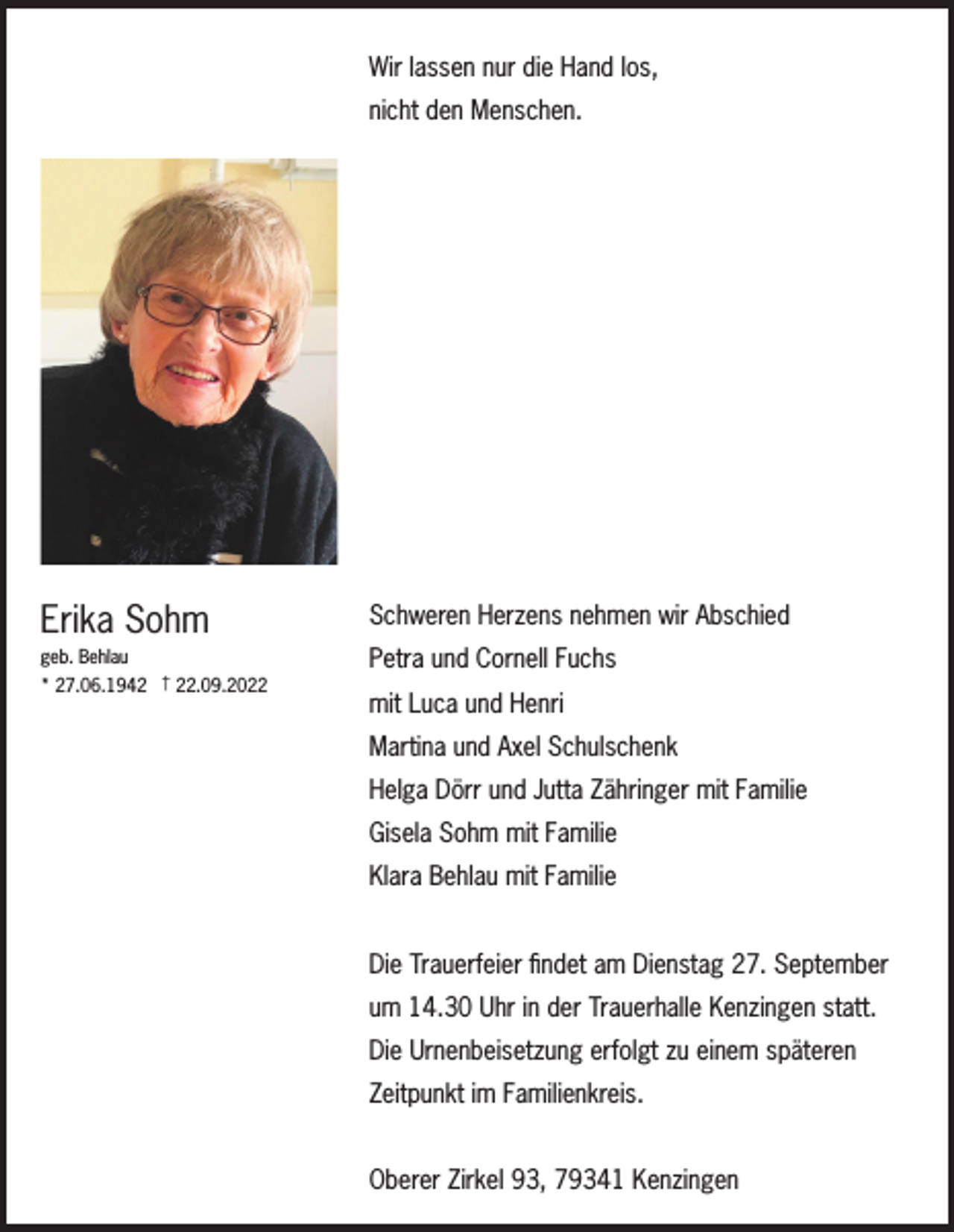 <p>Wir lassen nur die Hand los,<br />nicht den Menschen.</p><p>Erika Sohm</p><p>Schweren Herzens nehmen wir Abschied</p><p>geb. Behlau</p><p>Petra und Cornell Fuchs</p><p>* 27.06.1942 † 22.09.2022</p><p>mit Luca und Henri<br />Martina und Axel Schulschenk<br />Helga Dörr und Jutta Zähringer mit Familie<br />Gisela Sohm mit Familie<br />Klara Behlau mit Familie<br />Die Trauerfeier findet am Dienstag 27. September<br />um 14.30 Uhr in der Trauerhalle Kenzingen statt.<br />Die Urnenbeisetzung erfolgt zu einem späteren<br />Zeitpunkt im Familienkreis.<br />Oberer Zirkel 93, 79341 Kenzingen</p>