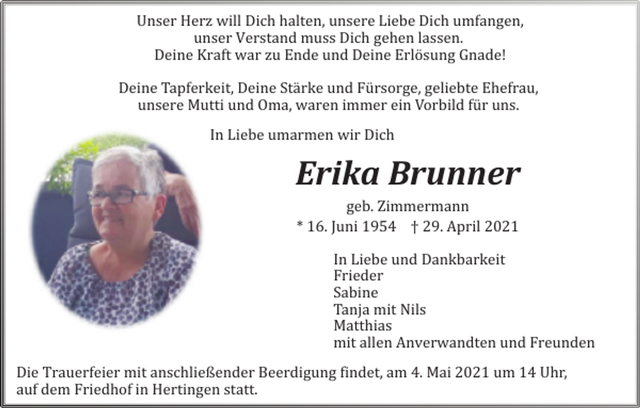 <p>Unser Herz will Dich halten, unsere Liebe Dich umfangen,<br />unser Verstand mu Dich gehen lassen.<br />Deine Kraft war zu Ende und Deine</p><p>Gnade!<br />Deine Tapferkeit, Deine Strke und<br />, geliebte Ehefrau,<br />unsere Mutti und Oma, waren immer ein Vorbild uns.<br />In Liebe umarmen wir Dich</p><p>Erika Brunner<br />geb. Zimmermann<br />* 16. Juni 1954 † 29. April 2021<br />In Liebe<br />Frieder<br />Sabine<br />Tanja mit Nils<br />Matthias<br />alle Anverwandte und Freunde<br />Die Trauerfeier mit anschließender Beerdigung findet, am 4. Mai um 14 Uhr,<br />auf dem Friedhof in Hertingen statt.</p>
