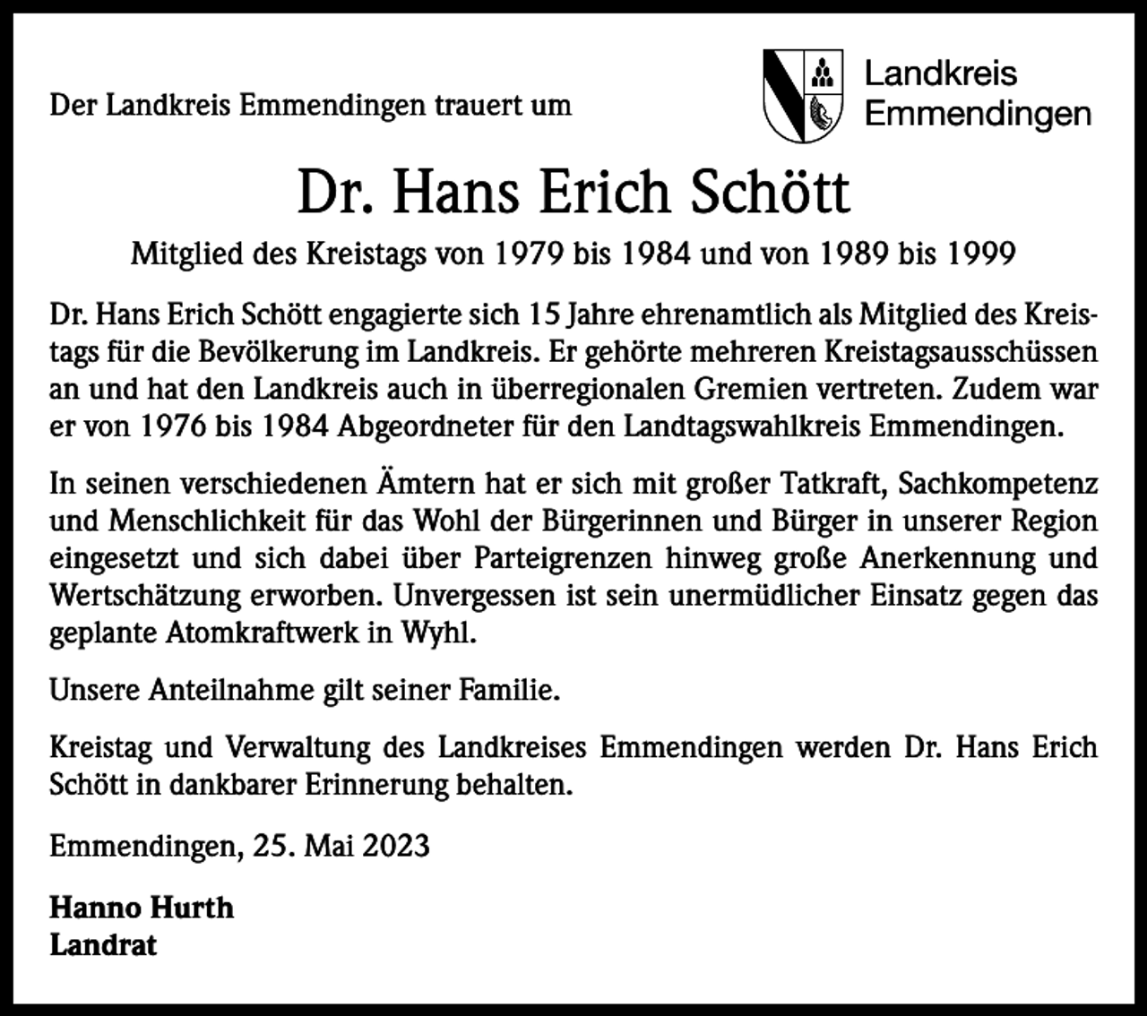 <p>Der Landkreis Emmendingen trauert um</p><p>Landkreis<br />Emmendingen</p><p>Dr. Hans Erich Schött<br />Mitglied des Kreistags von 1979 bis 1984 und von 1989 bis 1999<br />Dr. Hans Erich Schött engagierte sich 15 Jahre ehrenamtlich als Mitglied des Kreistags für die Bevölkerung im Landkreis. Er gehörte mehreren Kreistagsausschüssen<br />an und hat den Landkreis auch in überregionalen Gremien vertreten. Zudem war<br />er von 1976 bis 1984 Abgeordneter für den Landtagswahlkreis Emmendingen.<br />In seinen verschiedenen Ämtern hat er sich mit großer Tatkraft, Sachkompetenz<br />und Menschlichkeit für das Wohl der Bürgerinnen und Bürger in unserer Region<br />eingesetzt und sich dabei über Parteigrenzen hinweg große Anerkennung und<br />Wertschätzung erworben. Unvergessen ist sein unermüdlicher Einsatz gegen das<br />geplante Atomkraftwerk in Wyhl.<br />Unsere Anteilnahme gilt seiner Familie.<br />Kreistag und Verwaltung des Landkreises Emmendingen werden Dr. Hans Erich<br />Schött in dankbarer Erinnerung behalten.<br />Emmendingen, 25. Mai 2023<br />Hanno Hurth<br />Landrat</p>