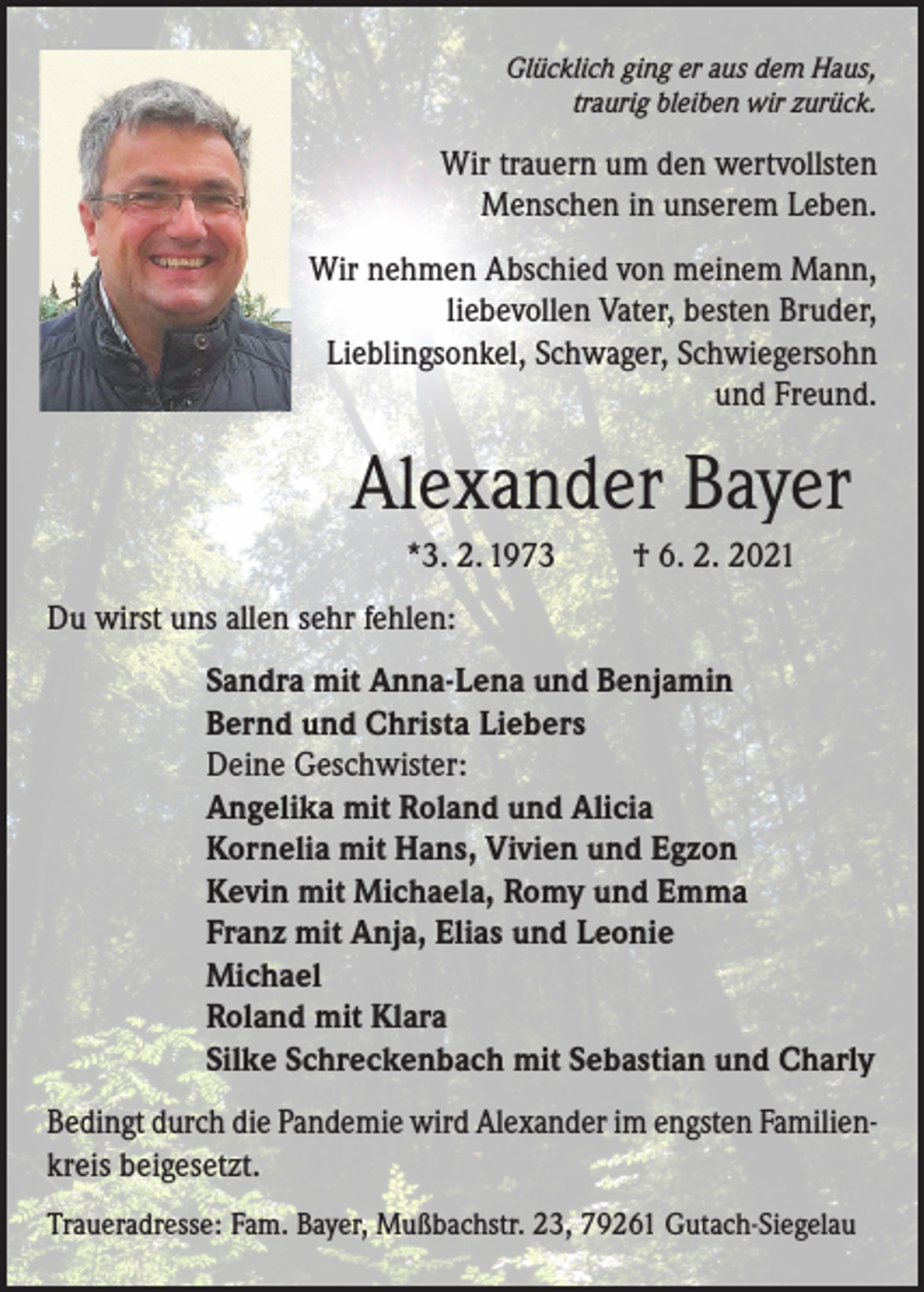 <p>Glücklich ging er aus dem Haus,<br />traurig bleiben wir zurück.</p><p>Wir trauern um den wertvollsten<br />Menschen in unserem Leben.<br />Wir nehmen Abschied von meinem Mann,<br />liebevollen Vater, besten Bruder,<br />Lieblingsonkel, Schwager, Schwiegersohn<br />und Freund.</p><p>Alexander Bayer<br />*3. 2. 1973</p><p>† 6. 2. 2021</p><p>Du wirst uns allen sehr fehlen:<br />Sandra mit Anna-Lena und Benjamin<br />Bernd und Christa Liebers<br />Deine Geschwister:<br />Angelika mit Roland und Alicia<br />Kornelia mit Hans, Vivien und Egzon<br />Kevin mit Michaela, Romy und Emma<br />Franz mit Anja, Elias und Leonie<br />Michael<br />Roland mit Klara<br />Silke Schreckenbach mit Sebastian und Charly<br />Bedingt durch die Pandemie wird Alexander im engsten Familienkreis beigesetzt.<br />Traueradresse: Fam. Bayer, Mußbachstr. 23, 79261 Gutach-Siegelau</p>