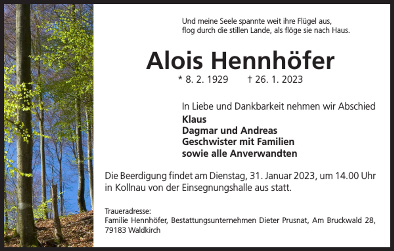 <p>Und meine Seele spannte weit ihre Flügel aus,<br />flog durch die stillen Lande, als flöge sie nach Haus.</p><p>Alois Hennhöfer<br />* 8. 2. 1929 † 26. 1. 2023</p><p>In Liebe und Dankbarkeit nehmen wir Abschied<br />Klaus<br />Dagmar und Andreas<br />Geschwister mit Familien<br />sowie alle Anverwandten<br />Die Beerdigung findet am Dienstag, 31. Januar 2023, um 14.00 Uhr<br />in Kollnau von der Einsegnungshalle aus statt.<br />Traueradresse:<br />Familie Hennhöfer, Bestattungsunternehmen Dieter Prusnat, Am Bruckwald 28,<br />79183 Waldkirch</p>