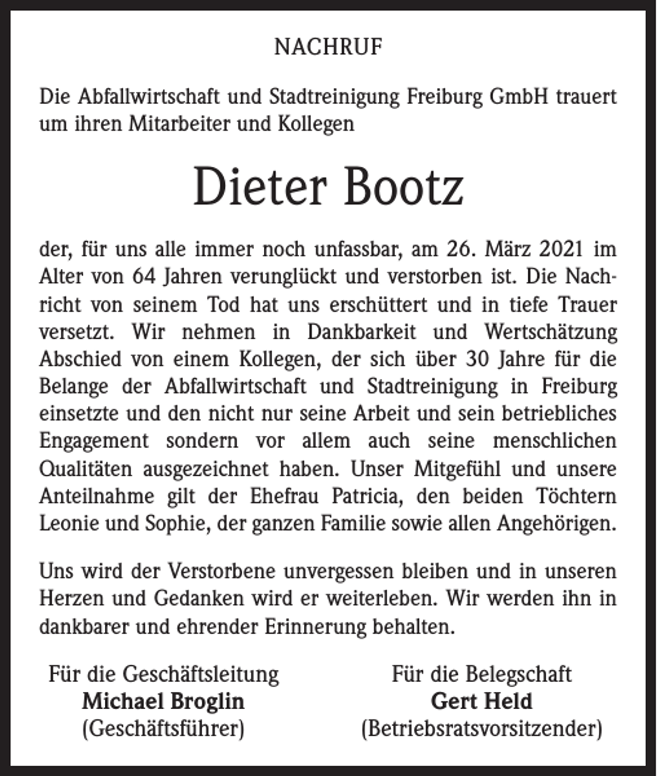 <p>NACHRUF<br />Die Abfallwirtschaft und Stadtreinigung Freiburg GmbH trauert<br />um ihren Mitarbeiter und Kollegen</p><p>Dieter Bootz<br />der, für uns alle immer noch unfassbar, am 26. März 2021 im<br />Alter von 64 Jahren verunglückt und verstorben ist. Die Nachricht von seinem Tod hat uns erschüttert und in tiefe Trauer<br />versetzt. Wir nehmen in Dankbarkeit und Wertschätzung<br />Abschied von einem Kollegen, der sich über 30 Jahre für die<br />Belange der Abfallwirtschaft und Stadtreinigung in Freiburg<br />einsetzte und den nicht nur seine Arbeit und sein betriebliches<br />Engagement sondern vor allem auch seine menschlichen<br />Qualitäten ausgezeichnet haben. Unser Mitgefühl und unsere<br />Anteilnahme gilt der Ehefrau Patricia, den beiden Töchtern<br />Leonie und Sophie, der ganzen Familie sowie allen Angehörigen.<br />Uns wird der Verstorbene unvergessen bleiben und in unseren<br />Herzen und Gedanken wird er weiterleben. Wir werden ihn in<br />dankbarer und ehrender Erinnerung behalten.</p><p>Für die Geschäftsleitung<br />Michael Broglin<br />(Geschäftsführer)</p><p>Für die Belegschaft<br />Gert Held<br />(Betriebsratsvorsitzender)</p>
