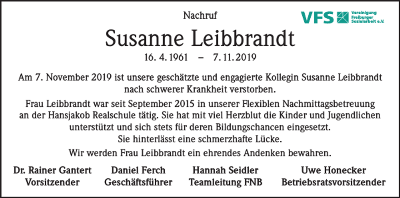<p>Nachruf</p><p>Vereinigung<br />Freiburger<br />Sozialarbeit e.V.</p><p>Susanne Leibbrandt<br />16. 4. 1961 – 7. 11. 2019</p><p>Am 7. November 2019 ist unsere geschätzte und engagierte Kollegin Susanne Leibbrandt<br />nach schwerer Krankheit verstorben.<br />Frau Leibbrandt war seit September 2015 in unserer Flexiblen Nachmittagsbetreuung<br />an der Hansjakob Realschule tätig. Sie hat mit viel Herzblut die Kinder und Jugendlichen<br />unterstützt und sich stets für deren Bildungschancen eingesetzt.<br />Sie hinterlässt eine schmerzhafte Lücke.<br />Wir werden Frau Leibbrandt ein ehrendes Andenken bewahren.<br />Dr. Rainer Gantert<br />Vorsitzender</p><p>Daniel Ferch<br />Geschäftsführer</p><p>Hannah Seidler<br />Teamleitung FNB</p><p>Uwe Honecker<br />Betriebsratsvorsitzender</p>