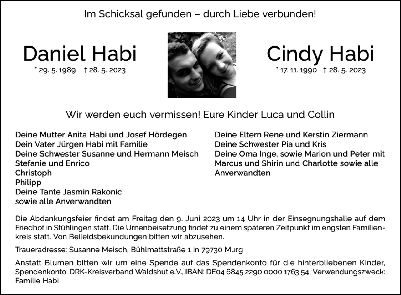<p>Im Schicksal gefunden – durch Liebe verbunden!</p><p>Daniel Habi</p><p>* 29. 5. 1 989 † 28. 5. 2023</p><p>Cindy Habi<br />* 17. 11. 1990 † 28. 5. 2023</p><p>Wir werden euch vermissen! Eure Kinder Luca und Collin<br />Deine Mutter Anita Habi und Josef Hördegen<br />Deine Eltern Rene und Kerstin Ziermann<br />Dein Vater Jürgen Habi mit Familie<br />Deine Schwester Pia und Kris<br />Deine Schwester Susanne und Hermann Meisch<br />Deine Oma Inge, sowie Marion und Peter mit<br />Stefanie und Enrico<br />Marcus und Shirin und Charlotte sowie alle<br />Christoph Anverwandten<br />Philipp<br />Deine Tante Jasmin Rakonic<br />sowie alle Anverwandten<br />Die Abdankungsfeier findet am Freitag den 9. Juni 2023 um 14 Uhr in der Einsegnungshalle auf dem<br />Friedhof in Stühlingen statt. Die Urnenbeisetzung findet zu einem späteren Zeitpunkt im engsten Familienkreis statt. Von Beileidsbekundungen bitten wir abzusehen.<br />Traueradresse: Susanne Meisch, Bühlmattstraße 1 in 79730 Murg<br />Anstatt Blumen bitten wir um eine Spende auf das Spendenkonto für die hinterbliebenen Kinder,<br />Spendenkonto: DRK-Kreisverband Waldshut e.V., IBAN: DE04 6845 229000 1763 54, Verwendungszweck:<br />Familie Habi</p>