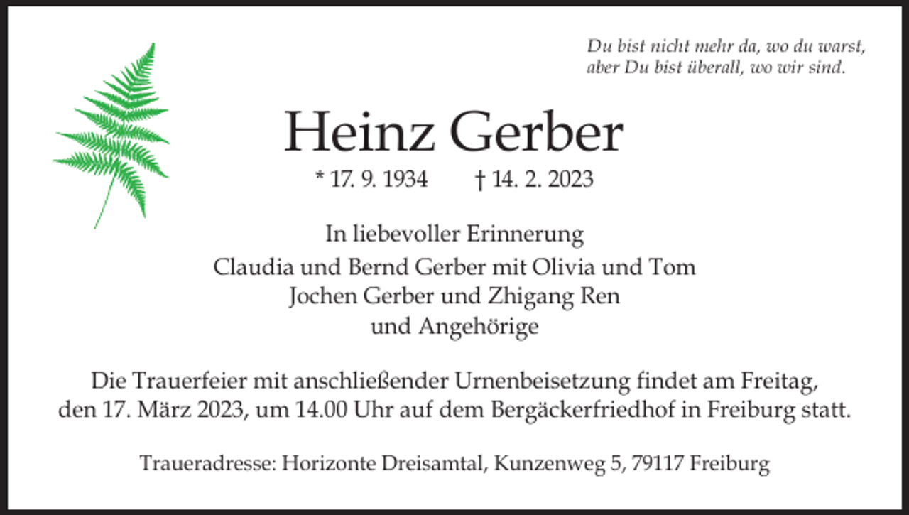 <p>Du bist nicht mehr da, wo du warst,<br />aber Du bist überall, wo wir sind.</p><p>Heinz Gerber<br />* 17. 9. 1934 † 14. 2. 2023</p><p>In liebevoller Erinnerung<br />Claudia und Bernd Gerber mit Olivia und Tom<br />Jochen Gerber und Zhigang Ren<br />und Angehörige<br />Die Trauerfeier mit anschließender Urnenbeisetzung findet am Freitag,<br />den 17. März 2023, um 14.00 Uhr auf dem Bergäckerfriedhof in Freiburg statt.<br />Traueradresse: Horizonte Dreisamtal, Kunzenweg 5, 79117 Freiburg</p>
